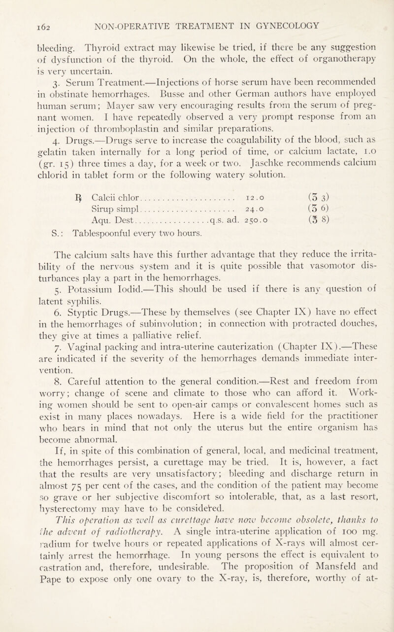 bleeding. Thyroid extract may likewise be tried, if there be any suggestion of dysfunction of the thyroid. On the whole, the effect of organotherapy is very uncertain. 3. Serum Treatment.—Injections of horse serum have been recommended in obstinate hemorrhages. Busse and other German authors have employed human serum; Mayer saw very encouraging results from the serum of preg¬ nant women. I have repeatedly observed a very prompt response from an injection of thromboplastin and similar preparations. 4. Drugs.—Drugs serve to increase the coagulability of the blood, such as gelatin taken internally for a long period of time, or calcium lactate, 1.0 (gr. 15) three times a day, for a week or two. Jaschke recommends calcium chlorid in tablet form or the following watery solution. 1^ Calcii chlor. 12.0 (5 3) Sirup simpl. 24.0 (5 6) Aqu. Dest.q.s. ad. 250.0 (5 8) S.: Tablespoonful every two hours. The calcium salts have this further advantage that they reduce the irrita¬ bility of the nervous system and it is quite possible that vasomotor dis¬ turbances play a part in the hemorrhages. 5. Potassium Iodid.—This should be used if there is any question of latent syphilis. 6. Styptic Drugs.—These by themselves (see Chapter IX) have no effect in the hemorrhages of subinvolution; in connection with protracted douches, they give at times a palliative relief. 7. Vaginal packing and intra-uterine cauterization (Chapter IX).—These are indicated if the severity of the hemorrhages demands immediate inter¬ vention. 8. Careful attention to the general condition.—Rest and freedom from worry; change of scene and climate to those who can afford it. Work¬ ing women should be sent to open-air camps or convalescent homes such as exist in many places nowadays. Here is a wide field for the practitioner who bears in mind that not only the uterus but the entire organism has become abnormal. If, in spite of this combination of general, local, and medicinal treatment, the hemorrhages persist, a curettage may be tried. It is, however, a fact that the results are very unsatisfactory; bleeding and discharge return in almost 75 per cent of the cases, and the condition of the patient may become so grave or her subjective discomfort so intolerable, that, as a last resort, hysterectomy may have to be considered. This operation as well as curettage have now become obsolete, thanks to the advent of radiotherapy. A single intra-uterine application of 100 mg. radium for twelve hours or repeated applications of X-rays will almost cer¬ tainly arrest the hemorrhage. In young persons the effect is equivalent to castration and, therefore, undesirable. The proposition of Mansfeld and Pape to expose only one ovary to the X-ray, is, therefore, worthy of at-
