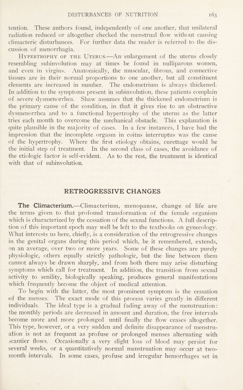 tention. These authors found, independently of one another, that unilateral radiation reduced or altogether checked the menstrual flow without causing climacteric disturbances. For further data the reader is referred to the dis¬ cussion of menorrhagia. Hypertrophy of the Uterus.—An enlargement of the uterus closely resembling subinvolution may at times be found in nulliparous women, and even in virgins. Anatomically, the muscular, fibrous, and connective tissues are in their normal proportions to one another, but all constituent elements are increased in number. The endometrium is alwavs thickened. In addition to the symptoms present in subinvolution, these patients complain of severe dysmenorrhea. Shaw assumes that the thickened endometrium is the primary cause of the condition, in that it gives rise to an obstructive dysmenorrhea and to a functional hypertrophy of the uterus as the latter tries each month to overcome the mechanical obstacle. This explanation is quite plausible in the majority of cases. In a few instances, I have had the impression that the incomplete orgasm in coitus interruptus was the cause of the hypertrophy. Where the first etiology obtains, curettage would be the initial step of treatment. In the second class of cases, the avoidance of the etiologic factor is self-evident. As to the rest, the treatment is identical with that of subinvolution. RETROGRESSIVE CHANGES The Climacterium.—Climacterium, menopause, change of life are the terms given to that profound transformation of the female organism which is characterized by the cessation of the sexual functions. A full descrip¬ tion of this important epoch may well be left to the textbooks on gynecology. What interests us here, chiefly, is a consideration of the retrogressive changes in the genital organs during this period which, be it remembered, extends, on an average, over two or more years. Some of these changes are purely physiologic, others equally strictly pathologic, but the line between them cannot always be drawn sharply, and from both there may arise disturbing symptoms which call for treatment. In addition, the transition from sexual activity to senility, biologically speaking, produces general manifestations which frequently become the object of medical attention. To begin with the latter, the most prominent symptom is the cessation of the menses. The exact mode of this process varies greatly in different individuals. The ideal type is a gradual fading away of the menstruation: the monthly periods are decreased in amount and duration, the free intervals become more and more prolonged until finally the flow ceases altogether. This type, however, or a very sudden and definite disappearance of menstru¬ ation is not as frequent as profuse or prolonged menses alternating with scantier flows. Occasionally a very slight loss of blood may persist for several weeks, or a quantitatively normal menstruation may occur at two- month intervals. In some cases, profuse and irregular hemorrhages set in