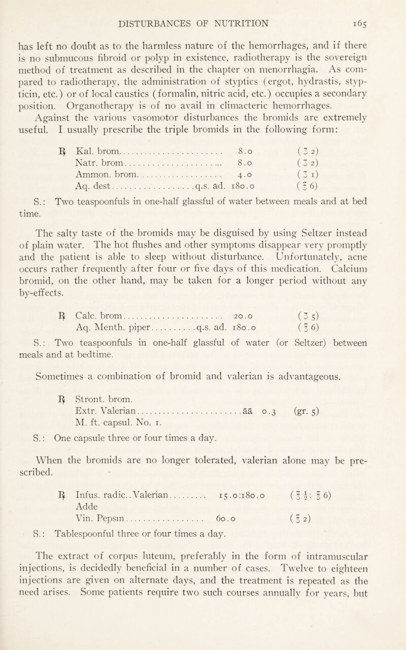 has left no doubt as to the harmless nature of the hemorrhages, and if there is no submucous fibroid or polyp in existence, radiotherapy is the sovereign method of treatment as described in the chapter on menorrhagia. As com¬ pared to radiotherapy, the administration of styptics (ergot, hydrastis, styp- ticin, etc.) or of local caustics (formalin, nitric acid, etc.) occupies a secondary position. Organotherapy is of no avail in climacteric hemorrhages. Against the various vasomotor disturbances the bromids are extremely useful. I usually prescribe the triple bromids in the following form: Kal. brom. 8.0 (32) Natr. brom. 8.0 (3 2) Ammon, brom. 4.0 (3 1) Aq. dest.q.s. ad. 180.0 (36) S.: Two teaspoonfuls in one-half glassful of water between meals and at bed time. The salty taste of the bromids may be disguised by using Seltzer instead of plain water. The hot flushes and other symptoms disappear very promptly and the patient is able to sleep without disturbance. Unfortunately, acne occurs rather frequently after four or five days of this medication. Calcium bromid, on the other hand, may be taken for a longer period without any by-effects. Calc, brom. 20.0 (35) Aq. Menth. piper.q.s. ad. 180.0 ( § 6) S.: Two teaspoonfuls in one-half glassful of water (or Seltzer) between meals and at bedtime. Sometimes a combination of bromid and valerian is advantageous. Stront. brom. Extr. Valerian.aa 0.3 (gr. 5) M. ft. capsul. No. 1. S.: One capsule three or four times a day. When the bromids are no longer tolerated, valerian alone may be pre¬ scribed. Infus. radic. .Valerian. 15.0:180.0 (JJ: 36) Adde Vin. Pepsin. 60.0 ( 3 2) S.: Tablespoonful three or four times a day. The extract of corpus luteum, preferably in the form of intramuscular injections, is decidedly beneficial in a number of cases. Twelve to eighteen injections are given on alternate days, and the treatment is repeated as the need arises. Some patients require two such courses annually for years, but