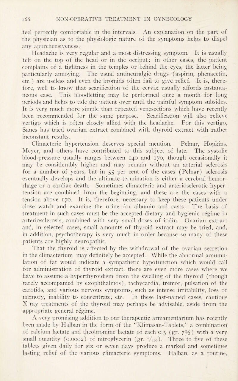 feel perfectly comfortable in the intervals. An explanation on the part of the physician as to the physiologic nature of the symptoms helps to dispel any apprehensiveness. Headache is very regular and a most distressing symptom. It is usually felt on the top of the head or in the occiput; in other cases, the patient complains of a tightness in the temples or behind the eyes, the latter being particularly annoying. The usual antineuralgic drugs (aspirin, phenacetin, etc.) are useless and even the bromids often fail to give relief. It is, there¬ fore, well to know that scarification of the cervix usually affords instanta¬ neous ease. This bloodletting may be performed once a month for long periods and helps to tide the patient over until the painful symptom subsides. It is very much more simple than repeated venesections which have recently been recommended for the same purpose. Scarification will also relieve vertigo which is often closely allied with the headache. For this vertigo, Sanes has tried ovarian extract combined with thyroid extract with rather inconstant results. Climacteric hypertension deserves special mention. Pelnar, Hopkins, Meyer, and others have contributed to this subject of late. The systolic blood-pressure usually ranges between 140 and 170, though occasionally it may be considerably higher and may remain without an arterial sclerosis for a number of years, but in 55 per cent of the cases (Pelnar) sclerosis eventually develops and the ultimate termination is either a cerebral hemor¬ rhage or a cardiac death. Sometimes climacteric and arteriosclerotic hyper¬ tension are combined from the beginning, and these are the cases with a tension above 170. It is, therefore, necessary to keep these patients under close watch and examine the urine for albumin and casts. The basis of treatment in such cases must be the accepted dietary and hygienic regime in arteriosclerosis, combined with very small doses of iodin. Ovarian extract and, in selected cases, small amounts of thyroid extract may be tried, and, in addition, psychotherapy is very much in order because so many of these patients are highly neuropathic. That the thyroid is affected by the withdrawal of the ovarian secretion in the climacterium may definitely be accepted. While the abnormal accumu¬ lation of fat would indicate a sympathetic hypofunction which would call for administration of thyroid extract, there are even more cases where we have to assume a hyperthyroidism from the swelling of the thyroid (though rarely accompanied by exophthalmos), tachycardia, tremor, pulsation of the carotids, and various nervous symptoms, such as intense irritability, loss of memory, inability to concentrate, etc. In these last-named cases, cautious X-ray treatments of the thyroid may perhaps be advisable, aside from the appropriate general regime. A very promising addition to our therapeutic armamentarium has recently been made by Halban in the form of the “Klimasan-Tablets,” a combination of calcium lactate and theobromine lactate of each 0.5 (gr. 7^4) with a very small quantity (0.0002) of nitroglycerin (gr. V30o). Three to five of these tablets given daily for six or seven days produce a marked and sometimes lasting relief of the various climacteric symptoms. Halban, as a routine,