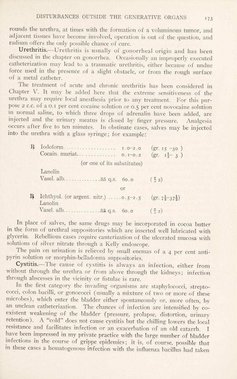 173 rounds the urethra, at times with the formation of a voluminous tumor, and adjacent tissues have become involved, operation is out of the question, and radium offers the only possible chance of cure. Urethritis. Urethritis is usually of gonorrheal origin and has been discussed in the chapter on gonorrhea. Occasionally an improperly executed catheterization may lead to a traumatic urethritis, either because of undue force used in the presence of a slight obstacle, or from the rough surface of a metal catheter. The treatment of acute and chronic urethritis has been considered in Chapter V. It may he added here that the extreme sensitiveness of the urethra may require local anesthesia prior to any treatment. For this pur¬ pose 2 c.c. of a o. i per cent cocaine solution or 0.5 per cent novocaine solution in normal saline, to which three drops of adrenalin have been added, are injected and the urinary meatus is closed by finger pressure. Analgesia occurs after five to ten minutes. In obstinate cases, salves may be injected into the urethra with a glass syringe; for example: 3 Iodoform. Cocain. muriat. (gr. 15 -30 ) (gr. ir 3 ) (or one of its substitutes) Lanolin Vasel. alb. (32) or Ichthyol. (or argent. Lanolin nitr.) .0.5-2.5 (gr- 7f-37f) Vasel. alb. . . .aa q.s. 60.0 (32) In place of salves, the same drugs may be incorporated in cocoa butter in the form of urethral suppositories which are inserted well lubricated with glycerin. Rebellious cases require cauterization of the ulcerated mucosa with solutions of silver nitrate through a Kelly endoscope. The pain on urination is relieved by small enemas of a 4 per cent anti¬ pyrin solution or morphin-belladonna suppositories. Cystitis.—The cause of cystitis is always an infection, either from without through the urethra or from above through the kidneys; infection through abscesses in the vicinity or fistulae is rare. In the first category the invading organisms are staphylococci, strepto¬ cocci, colon bacilli, or gonococci (usually a mixture of two or more of these microbes), which enter the bladder either spontaneously or, more often, by an unclean catheterization. The chances of infection are intensified by co¬ existent weakening of the bladder (pressure, prolapse, distortion, urinary retention). A “cold” does not cause cystitis but the chilling lowers the local resistance and facilitates infection or an exacerbation of an old catarrh. I have been impressed in my private practice with the large number of bladder infections in the course of grippe epidemics; it is, of course, possible that m these cases a hematogenous infection with the influenza bacillus had taken