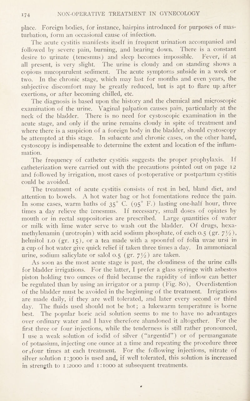 place. Foreign bodies, for instance, hairpins introduced for purposes of mas¬ turbation, form an occasional cause of infection. The acute cystitis manifests itself in frequent urination accompanied and followed by severe pain, burning, and bearing down. There is a constant desire to urinate (tenesmus) and sleep becomes impossible. Fever, if at all present, is very slight. The urine is cloudy and on standing shows a copious mucopurulent sediment. The acute symptoms subside in a week or two. In the chronic stage, which may last for months and even years, the subjective discomfort may be greatly reduced, but is apt to flare up after exertions, or after becoming chilled, etc. The diagnosis is based upon the history and the chemical and microscopic examination of the urine. Vaginal palpation causes pain, particularly at the neck of the bladder. There is no need for cystoscopic examination in the acute stage, and only if the urine remains cloudy in spite of treatment and where there is a suspicion of a foreign body in the bladder, should cystoscopy be attempted at this stage. In subacute and chronic cases, on the other hand, cystoscopy is indispensable to determine the extent and location of the inflam¬ mation. The frequency of catheter cystitis suggests the proper prophylaxis. If catheterization were carried out with the precautions pointed out on page 12 and followed by irrigation, most cases of postoperative or postpartum cystitis could be avoided. The treatment of acute cystitis consists of rest in bed, bland diet, and attention to bowels. A hot water bag or hot fomentations reduce the pain. In some cases, warm baths of 350 C. (95° F.) lasting one-half hour, three times a day relieve the tenesmus. If necessary, small doses of opiates by mouth or in rectal suppositories are prescribed. Large quantities of water or milk with lime water serve to wash out the bladder. Of drugs, hexa- methylenamin (urotropin) with acid sodium phosphate, of each 0.5 (gr. 7/2), helmitol 1.0 (gr. 15), or a tea made with a spoonful of folia uvae ursi in a cup of hot water give quick relief if taken three times a day. In ammoniacal urine, sodium salicylate or salol 0.5 (gr. 7^4) are taken. As soon as the most acute stage is past, the cloudiness of the urine calls for bladder irrigations. For the latter, I prefer a glass syringe with asbestos piston holding two ounces of fluid because the rapidity of inflow can better be regulated than by using an irrigator or a pump (Fig. 80), Overdistention of the bladder must be avoided in the beginning of the treatment. Irrigations are made daily, if they are well tolerated, and later every second or third day. The fluids used should not be hot; a lukewarm temperature is borne best. The popular boric acid solution seems to me to have no advantages over ordinary water and I have therefore abandoned it altogether. For the first three or four injections, while the tenderness is still rather pronounced, I use a weak solution of iodid of silver (“argentid”) or of permanganate of potassium, injecting one ounce at a time and repeating the procedure three or Tour times at each treatment. For the following injections, nitrate of silver solution 1:3000 is used and, if well tolerated, this solution is increased in strength to 1 :2000 and 1:1000 at subsequent treatments.