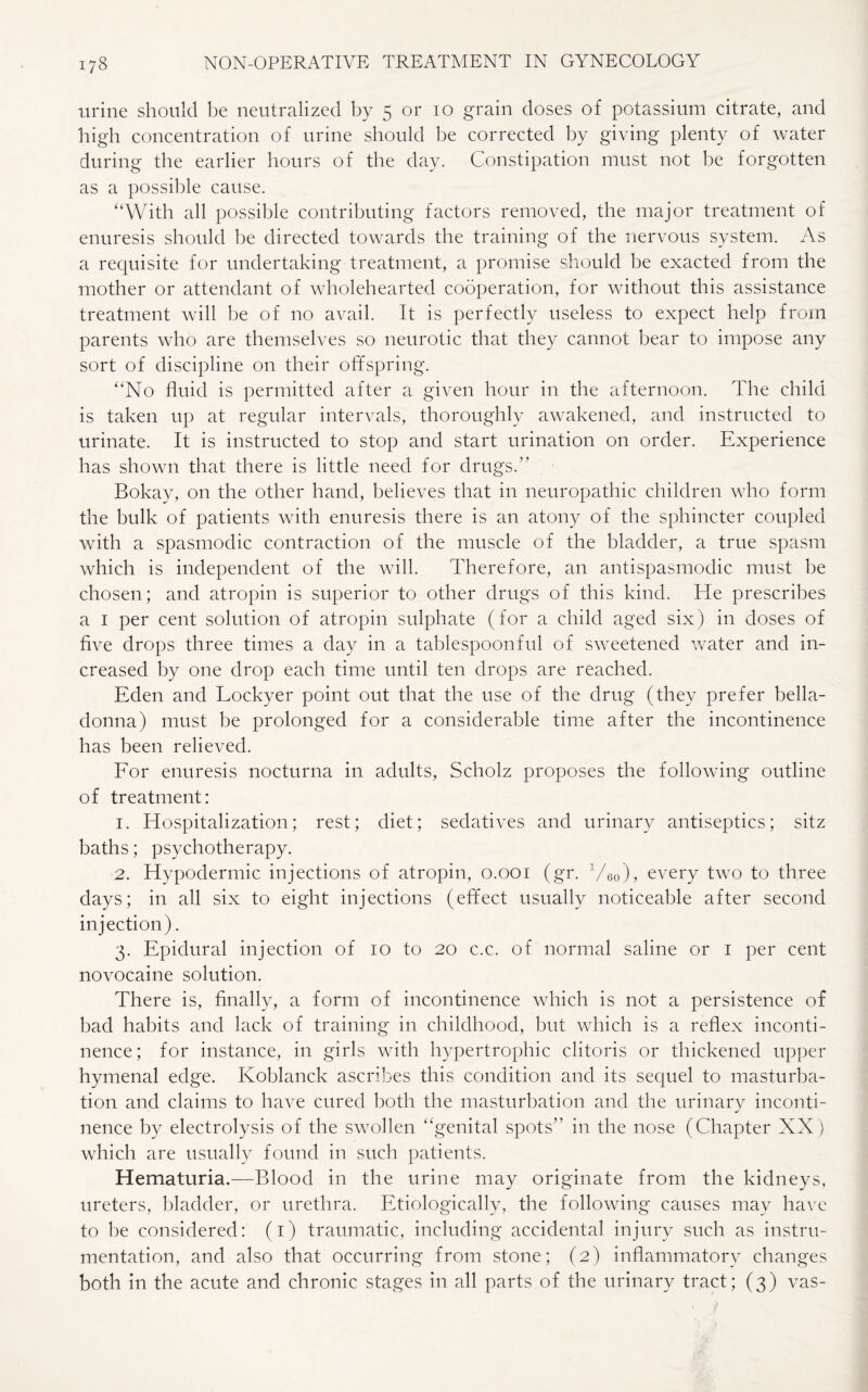 urine should be neutralized by 5 or 10 grain doses of potassium citrate, and high concentration of urine should be corrected by giving plenty of water during the earlier hours of the day. Constipation must not be forgotten as a possible cause. “With all possible contributing factors removed, the major treatment of enuresis should be directed towards the training of the nervous system. As a requisite for undertaking treatment, a promise should be exacted from the mother or attendant of wholehearted cooperation, for without this assistance treatment will be of no avail. It is perfectly useless to expect help from parents who are themselves so neurotic that they cannot bear to impose any sort of discipline on their offspring. “No fluid is permitted after a given hour in the afternoon. The child is taken up at regular intervals, thoroughly awakened, and instructed to urinate. It is instructed to stop and start urination on order. Experience has shown that there is little need for drugs.” Bokay, on the other hand, believes that in neuropathic children who form the bulk of patients with enuresis there is an atony of the sphincter coupled with a spasmodic contraction of the muscle of the bladder, a true spasm which is independent of the will. Therefore, an antispasmodic must be chosen; and atropin is superior to other drugs of this kind. He prescribes a 1 per cent solution of atropin sulphate (for a child aged six) in doses of five drops three times a day in a tablespoonful of sweetened water and in¬ creased by one drop each time until ten drops are reached. Eden and Lockyer point out that the use of the drug (they prefer bella¬ donna) must be prolonged for a considerable time after the incontinence has been relieved. For enuresis nocturna in adults, Scholz proposes the following outline of treatment: 1. Hospitalization; rest; diet; sedatives and urinary antiseptics; sitz baths; psychotherapy. 2. Hypodermic injections of atropin, 0.001 (gr. 1/60), every two to three days; in all six to eight injections (effect usually noticeable after second injection). 3. Epidural injection of 10 to 20 c.c. of normal saline or 1 per cent novocaine solution. There is, finally, a form of incontinence which is not a persistence of bad habits and lack of training in childhood, but which is a reflex inconti¬ nence; for instance, in girls with hypertrophic clitoris or thickened upper hymenal edge. Koblanck ascribes this condition and its sequel to masturba¬ tion and claims to have cured both the masturbation and the urinary inconti¬ nence by electrolysis of the swollen “genital spots” in the nose (Chapter XX) which are usually found in such patients. Hematuria.—Blood in the urine may originate from the kidneys, ureters, bladder, or urethra. Etiologically, the following causes may have to be considered: (1) traumatic, including accidental injury such as instru¬ mentation, and also that occurring from stone; (2) inflammatory changes both in the acute and chronic stages in all parts of the urinary tract; (3) vas-