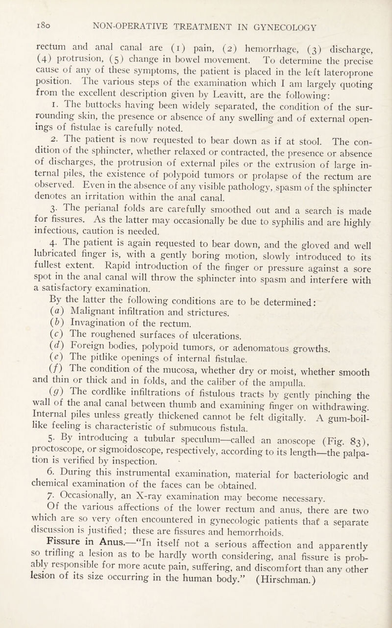 rectum and anal canal are (i) pain, (2) hemorrhage, (3) discharge, (4) protrusion, (5) change in bowel movement. To determine the precise cause of any of these symptoms, the patient is placed in the left lateroprone position. The various steps of the examination which I am largely quoting from the excellent description given by Leavitt, are the following: 1. The buttocks having been widely separated, the condition of the sur¬ rounding skin, the presence or absence of any swelling and of external open¬ ings of fistulae is carefully noted. 2. The patient is now requested to bear down as if at stool. The con¬ dition of the sphincter, whether relaxed or contracted, the presence or absence of discharges, the protrusion of external piles or the extrusion of large in¬ ternal piles, the existence of polypoid tumors or prolapse of the rectum are observed. E\ en in the absence of any visible pathology, spasm of the sphincter denotes an irritation within the anal canal. 3. The peiianal folds aie carefully smoothed out and a search is made for fissures. As the latter may occasionally be due to syphilis and are highly infectious, caution is needed. 4. The patient is again requested to bear down, and the gloved and well lubt icated finger is, with a gently boring motion, slowly introduced to its fullest extent. Rapid introduction of the finger or pressure against a sore spot 111 the anal canal will throw the sphincter into spasm and interfere with a satisfactory examination. By the latter the following conditions are to be determined: (a) Malignant infiltration and strictures. (b) Invagination of the rectum. (c) The roughened surfaces of ulcerations. (d) Foreign bodies, polypoid tumors, or adenomatous growths. 0) The pitlike openings of internal fistulae. (/) The condition of the mucosa, whether dry or moist, whether smooth and thin or thick and in folds, and the caliber of the ampulla. (d) The coullike infiltiations of fistulous tracts by gently pinching the wall of the anal canal between thumb and examining finger on withdrawing. Internal piles unless greatly thickened cannot be felt digitally. A gum-boil- like feeling is characteristic of submucous fistula. 5. By introducing a tubular speculum—called an anoscope (Fig. 83), proctoscope, or sigmoidoscope, respectively, according to its length_the palpa¬ tion is verified by inspection. 6. During this instrumental examination, material for bacteriologic and chemical examination of the faces can be obtained. 7. Occasionally, an X-ray examination may become necessary. Of the various affections of the lower rectum and anus, there are two which are so very often encountered in gynecologic patients that' a separate discussion is justified; these are fissures and hemorrhoids. Fissure in Anus. “In itself not a serious affection and apparently so trifling a lesion as to be hardly worth considering, anal fissure is prob- a 3 y responsible for more acute pain, suffering, and discomfort than any other lesion of its size occurring in the human body.” (Hirschman.)