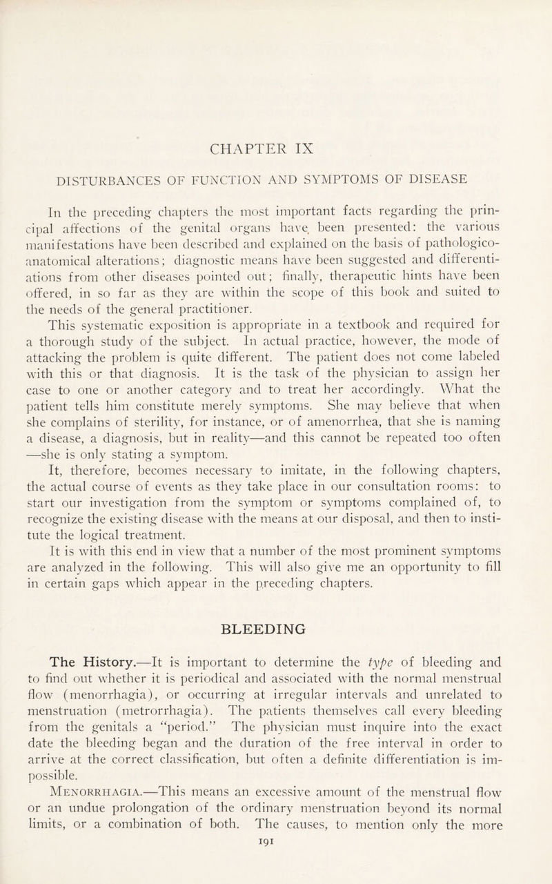 DISTURBANCES OF FUNCTION AND SYMPTOMS OF DISEASE In the preceding chapters the most important facts regarding the prin¬ cipal affections of the genital organs have been presented: the various manifestations have been described and explained on the basis of pathologico- anatomical alterations; diagnostic means have been suggested and differenti¬ ations from other diseases pointed out; finally, therapeutic hints have been offered, in so far as they are within the scope of this book and suited to the needs of the general practitioner. This systematic exposition is appropriate in a textbook and required for a thorough study of the subject. In actual practice, however, the mode of attacking the problem is quite different. The patient does not come labeled with this or that diagnosis. It is the task of the physician to assign her case to one or another category and to treat her accordingly. What the patient tells him constitute merely symptoms. She may believe that when she complains of sterility, for instance, or of amenorrhea, that she is naming a disease, a diagnosis, but in reality—and this cannot be repeated too often —she is only stating a symptom. It, therefore, becomes necessary to imitate, in the following chapters, the actual course of events as they take place in our consultation rooms: to start our investigation from the symptom or symptoms complained of, to recognize the existing disease with the means at our disposal, and then to insti¬ tute the logical treatment. It is with this end in view that a number of the most prominent symptoms are analyzed in the following. This will also give me an opportunity to fill in certain gaps which appear in the preceding chapters. BLEEDING The History.—It is important to determine the type of bleeding and to find out whether it is periodical and associated with the normal menstrual flow (menorrhagia), or occurring at irregular intervals and unrelated to menstruation (metrorrhagia). The patients themselves call every bleeding from the genitals a “period/’ The physician must inquire into the exact date the bleeding began and the duration of the free interval in order to arrive at the correct classification, but often a definite differentiation is im¬ possible. Menorrhagia.—This means an excessive amount of the menstrual flow or an undue prolongation of the ordinary menstruation beyond its normal limits, or a combination of both. The causes, to mention only the more