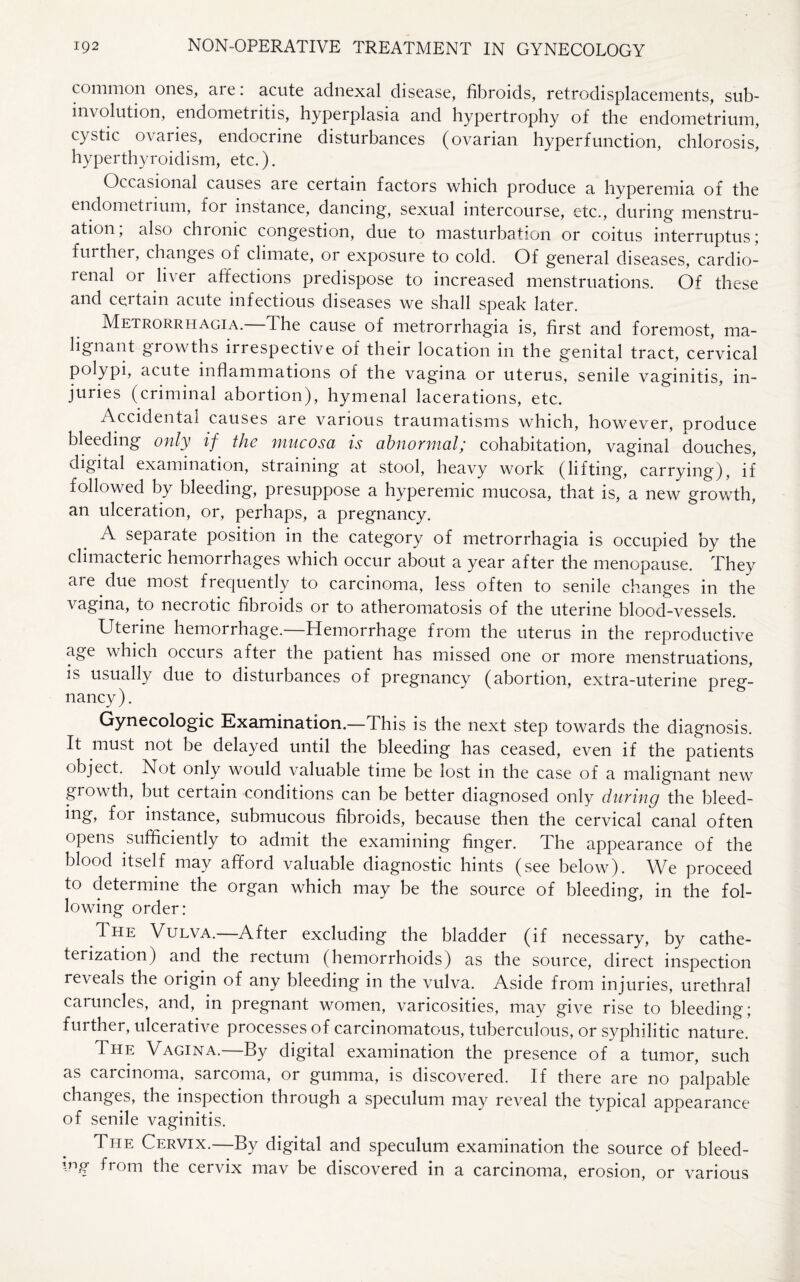 common ones, are: acute adnexal disease, fibroids, retrodisplacements, sub- involution, endometritis, hyperplasia and hypertrophy of the endometrium, cystic ovaries, endocrine disturbances (ovarian hyperfunction, chlorosis, hyperthyroidism, etc.). Occasional causes are certain factors which produce a hyperemia of the endometrium, for instance, dancing, sexual intercourse, etc., during menstru¬ ation; also chronic congestion, due to masturbation or coitus interruptus; further, changes of climate, or exposure to cold. Of general diseases, cardio¬ renal or liver affections predispose to increased menstruations. Of these and certain acute infectious diseases we shall speak later. Metrorrhagia.—The cause of metrorrhagia is, first and foremost, ma¬ lignant growths irrespective of their location in the g'enital tract, cervical polypi, acute inflammations of the vagina or uterus, senile vaginitis, in¬ juries (criminal abortion), hymenal lacerations, etc. Accidental causes are various traumatisms which, however, produce bleeding only if the mucosa is abnormal; cohabitation, vaginal douches, digital examination, straining at stool, heavy work (lifting, carrying), if followed by bleeding, presuppose a hyperemic mucosa, that is, a new growth, an ulceration, or, perhaps, a pregnancy. A separate position in the category of metrorrhagia is occupied by the climacteric hemorrhages which occur about a year after the menopause. They are due most frequently to carcinoma, less often to senile changes in the vagina, to necrotic fibroids or to atheromatosis of the uterine blood-vessels. Uterine hemorrhage.—Hemorrhage from the uterus in the reproductive age which occurs after the patient has missed one or more menstruations, is usually due to disturbances of pregnancy (abortion, extra-uterine preg¬ nancy). Gynecologic Examination.—This is the next step towards the diagnosis. It must not be delayed until the bleeding has ceased, even if the patients object. Not only would valuable time be lost in the case of a malignant new growth, but certain conditions can be better diagnosed only during the bleed¬ ing, for instance, submucous fibroids, because then the cervical canal often opens sufficiently to admit the examining finger. The appearance of the blood itself may afford valuable diagnostic hints (see below). We proceed to determine the organ which may be the source of bleeding, in the fol¬ lowing order: The Vulva.—After excluding the bladder (if necessary, by cathe¬ terization) and the rectum (hemorrhoids) as the source, direct inspection reveals the origin of any bleeding in the vulva. Aside from injuries, urethral caruncles, and, in pregnant women, varicosities, may give rise to bleeding; further, ulcerative processes of carcinomatous, tuberculous, or syphilitic nature. The Vagina.—By digital examination the presence of a tumor, such as carcinoma, sarcoma, or gumma, is discovered. If there are no palpable changes, the inspection through a speculum may reveal the typical appearance of senile vaginitis. The Cervix.—By digital and speculum examination the source of bleed¬ ing from the cervix mav be discovered in a carcinoma, erosion, or various