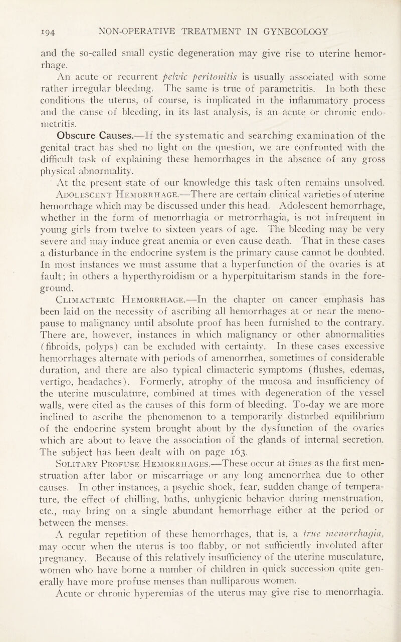 and the so-called small cystic degeneration may give rise to uterine hemor¬ rhage. An acute or recurrent pelvic peritonitis is usually associated with some rather irregular bleeding. The same is true of parametritis. In both these conditions the uterus, of course, is implicated in the inflammatory process and the cause of bleeding, in its last analysis, is an acute or chronic endo¬ metritis. Obscure Causes.—If the systematic and searching examination of the genital tract has shed no light on the question, we are confronted with the difficult task of explaining these hemorrhages in the absence of any gross physical abnormality. At the present state of our knowledge this task often remains unsolved. Adolescent Hemorrhage.—There are certain clinical varieties of uterine hemorrhage which may be discussed under this head. Adolescent hemorrhage, whether in the form of menorrhagia or metrorrhagia, is not infrequent in young girls from twelve to sixteen years of age. The bleeding may be very severe and may induce great anemia or even cause death. That in these cases a disturbance in the endocrine system is the primary cause cannot be doubted. In most instances we must assume that a hyper function of the ovaries is at fault; in others a hyperthyroidism or a hyperpituitarism stands in the fore¬ ground. Climacteric Hemorrhage.—In the chapter on cancer emphasis has been laid on the necessity of ascribing all hemorrhages at or near the meno¬ pause to malignancy until absolute proof has been furnished to the contrary. There are, however, instances in which malignancy or other abnormalities (fibroids, polyps) can be excluded with certainty. In these cases excessive hemorrhages alternate with periods of amenorrhea, sometimes of considerable duration, and there are also typical climacteric symptoms (flushes, edemas, vertigo, headaches). Formerly, atrophy of the mucosa and insufficiency of the uterine musculature, combined at times with degeneration of the vessel walls, were cited as the causes of this form of bleeding. To-day we are more inclined to ascribe the phenomenon to a temporarily disturbed equilibrium of the endocrine system brought about by the dysfunction of the ovaries which are about to leave the association of the glands of internal secretion. The subject has been dealt with on page 163. Solitary Profuse Hemorrhages.—These occur at times as the first men¬ struation after labor or miscarriage or any long amenorrhea due to other causes. In other instances, a psychic shock, fear, sudden change of tempera¬ ture, the effect of chilling, baths, unhygienic behavior during menstruation, etc., may bring on a single abundant hemorrhage either at the period or between the menses. A regular repetition of these hemorrhages, that is, a true menorrhagia, may occur when the uterus is too flabby, or not sufficiently involuted after pregnancy. Because of this relatively insufficiency of the uterine musculature, women who have borne a number of children in quick succession quite gen¬ erally have more profuse menses than nulliparous women. Acute or chronic hyperemias of the uterus may give rise to menorrhagia.