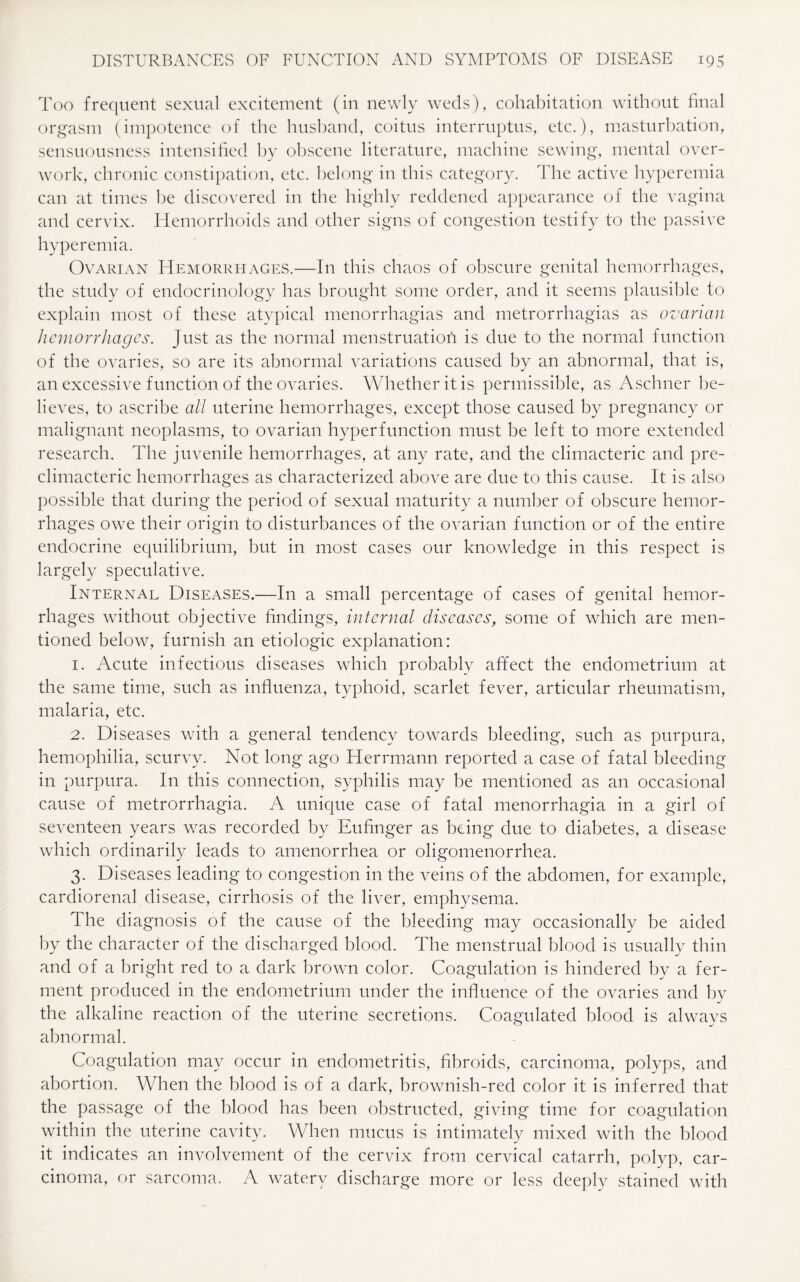 Too frequent sexual excitement (in newly weds), cohabitation without final orgasm (impotence of the husband, coitus interruptus, etc.), masturbation, sensuousness intensified by obscene literature, machine sewing, mental over¬ work, chronic constipation, etc. belong in this category. The active hyperemia can at times be discovered in the highly reddened appearance of the vagina and cervix. Hemorrhoids and other signs of congestion testify to the passive hyperemia. Ovarian Hemorrhages.—In this chaos of obscure genital hemorrhages, the study of endocrinology has brought some order, and it seems plausible to explain most of these atypical menorrhagias and metrorrhagias as ovarian hemorrhages. Just as the normal menstruation is due to the normal function of the ovaries, so are its abnormal variations caused by an abnormal, that is, an excessive function of the ovaries. Whether it is permissible, as Aschner be¬ lieves, to ascribe all uterine hemorrhages, except those caused by pregnancy or malignant neoplasms, to ovarian hyperfunction must be left to more extended research. The juvenile hemorrhages, at any rate, and the climacteric and pre¬ climacteric hemorrhages as characterized above are due to this cause. It is also possible that during the period of sexual maturity a number of obscure hemor¬ rhages owe their origin to disturbances of the ovarian function or of the entire endocrine equilibrium, but in most cases our knowledge in this respect is largely speculative. Internal Diseases.—In a small percentage of cases of genital hemor¬ rhages without objective findings, internal diseases, some of which are men¬ tioned below, furnish an etiologic explanation: 1. Acute infectious diseases which probably affect the endometrium at the same time, such as influenza, typhoid, scarlet fever, articular rheumatism, malaria, etc. 2. Diseases with a general tendency towards bleeding, such as purpura, hemophilia, scurvy. Not long ago Herrmann reported a case of fatal bleeding in purpura. In this connection, syphilis may be mentioned as an occasional cause of metrorrhagia. A unique case of fatal menorrhagia in a girl of seventeen years was recorded by Eufinger as being due to diabetes, a disease which ordinarily leads to amenorrhea or oligomenorrhea. 3. Diseases leading to congestion in the veins of the abdomen, for example, cardiorenal disease, cirrhosis of the liver, emphysema. The diagnosis of the cause of the bleeding may occasionally be aided by the character of the discharged blood. The menstrual blood is usually thin and of a bright red to a dark brown color. Coagulation is hindered by a fer¬ ment produced in the endometrium under the influence of the ovaries and by the alkaline reaction of the uterine secretions. Coagulated blood is always abnormal. Coagulation may occur in endometritis, fibroids, carcinoma, polyps, and abortion. When the blood is of a dark, brownish-red color it is inferred that the passage of the blood has been obstructed, giving time for coagulation within the uterine cavity. When mucus is intimately mixed with the blood it indicates an involvement of the cervix from cervical catarrh, polyp, car¬ cinoma, or sarcoma. A watery discharge more or less deeply stained with