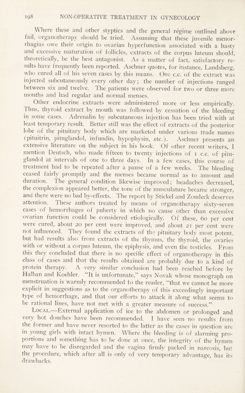 Where these and other styptics and the general regime outlined above fail, organotherapy should be tried. Assuming that these juvenile menor¬ rhagias owe their origin to ovarian hyperfunction associated with a hasty and excessive maturation of follicles, extracts of the corpus luteum should, theoretically, he the best antagonist. As a matter of fact, satisfactory re¬ sults have frequently been reported. Aschner quotes, for instance, Landsberg, who cured all of his seven cases by this means. One c.c. of the extract was injected subcutaneously every other day; the number of injections ranged between six and twelve. The patients were observed for two or three more months and had regular and normal menses. Other endocrine extracts were administered more or less empirically. Thus, thyroid extract by mouth was followed by cessation of the bleeding- in some cases. Adrenalin by subcutaneous injection has been tried with at least temporary result. Better still was the effect of extracts of the posterior lobe of the pituitary body which are marketed under various trade names (pituitrin, pituglandol, infundin, hypophysin, etc.). Aschner presents an extensive literature on the subject in his hook. Of other recent writers, I mention Deutsch, who made fifteen to twenty injections of 1 c.c. of pitu¬ glandol at intervals of one to three days. In a few cases, this course of treatment had to be repeated after a pause of a few weeks. The bleeding ceased fairly promptly and the menses became normal as to amount and duration. The general condition likewise improved; headaches decreased, the complexion appeared better, the tone of the musculature became stronger, and there were no bad by-effects. The report by Stickel and Zondeck deserves attention. These authors treated by means of organotherapy sixty-seven cases of hemorrhages of puberty in which no cause other than excessive ovarian function could be considered etiologically. Of these, 60 per cent were cured, about 20 per cent were improved, and about 21 per cent were not influenced. They found the extracts of the pituitary body most potent, but had results also from extracts of the thymus, the thyroid, the ovaries with or without a corpus luteum, the epiphysis, and even the testicles. From this they concluded that there is no specific effect of organotherapy in this class of cases and that the results obtained are probably due to a kind of protein therapy. A very similar conclusion had been reached before by Halban and Koehler. It is unfortunate, ’ says Novak whose monograph on menstruation is warmly recommended to the reader, “that we cannot be more explicit in suggestions as to the organotherapy of this exceedingly important type of hemorrhage, and that our efforts to attack it along what seems to he rational lines, have not met with a greater measure of success.” Local. External application of ice to the abdomen or prolonged and very hot douches have been recommended. I have seen no results from the former and have never resorted to the latter as the cases in question are in young girls with intact hymen. Where the bleeding is of alarming pro¬ portions and something has to be done at once, the integrity of the hymen may have to be disregarded and the vagina firmly packed in narcosis, but the procedure, which after all is only of very temporary advantage, has its drawbacks.
