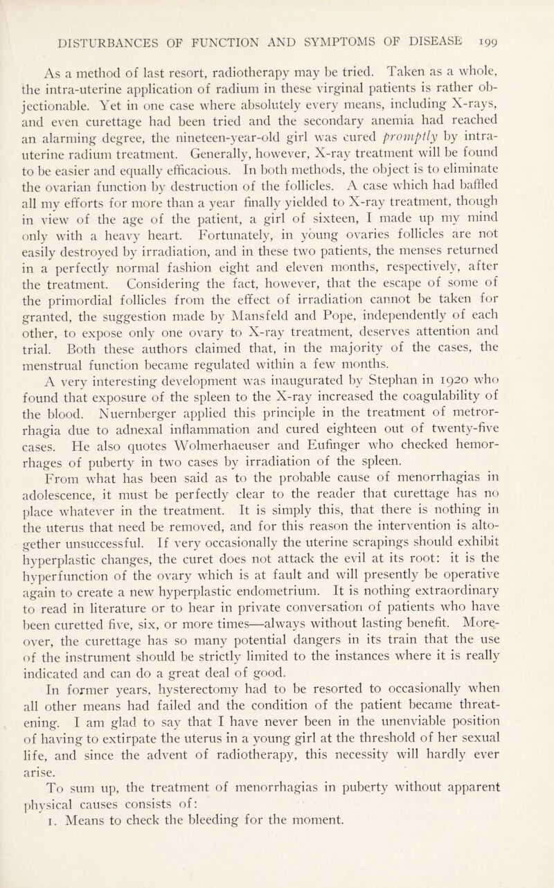 As a method of last resort, radiotherapy may be tried. Taken as a whole, the intra-uterine application of radium in these virginal patients is rather ob¬ jectionable. Yet in one case where absolutely every means, including X-rays, and even curettage had been tried and the secondary anemia had reached an alarming degree, the nineteen-year-old girl was cured promptly by intra¬ uterine radium treatment. Generally, however, X-ray treatment will be found to be easier and equally efficacious. In both methods, the object is to eliminate the ovarian function by destruction of the follicles. A case which had baffled all my efforts for more than a year finally yielded to X-ray treatment, though in view of the age of the patient, a girl of sixteen, I made up my mind only with a heavy heart. Fortunately, in young ovaries follicles are not easily destroyed by irradiation, and in these two patients, the menses returned in a perfectly normal fashion eight and eleven months, respectively, after the treatment. Considering the fact, however, that the escape of some of the primordial follicles from the effect of irradiation cannot be taken for granted, the suggestion made by Mansfeld and Pope, independently of each other, to expose only one ovary to X-ray treatment, deserves attention and trial. Both these authors claimed that, in the majority of the cases, the menstrual function became regulated within a few months. A very interesting development was inaugurated by Stephan in 1920 who found that exposure of the spleen to the X-ray increased the coagulability of the blood. Nuernberger applied this principle in the treatment of metror¬ rhagia due to adnexal inflammation and cured eighteen out of twenty-five cases. He also quotes Wolmerhaeuser and Eufinger who checked hemor¬ rhages of puberty in two cases by irradiation of the spleen. From what has been said as to the probable cause of menorrhagias in adolescence, it must be perfectly clear to the reader that curettage has no place whatever in the treatment. It is simply this, that there is nothing in the uterus that need be removed, and for this reason the intervention is alto¬ gether unsuccessful. If very occasionally the uterine scrapings should exhibit hyperplastic changes, the curet does not attack the evil at its root: it is the hyperfunction of the ovary which is at fault and will presently be operative again to create a new hyperplastic endometrium. It is nothing extraordinary to read in literature or to hear in private conversation of patients who have been curetted five, six, or more times—always without lasting benefit. More¬ over, the curettage has so many potential dangers in its train that the use of the instrument should be strictly limited to the instances where it is really indicated and can do a great deal of good. In former years, hysterectomy had to be resorted to occasionally when all other means had failed and the condition of the patient became threat¬ ening. I am glad to say that I have never been in the unenviable position of having to extirpate the uterus in a young girl at the threshold of her sexual life, and since the advent of radiotherapy, this necessity will hardly ever arise. To sum up, the treatment of menorrhagias in puberty without apparent physical causes consists of: 1. Means to check the bleeding for the moment.