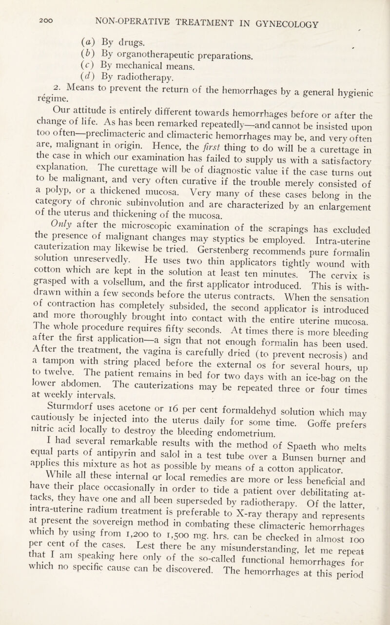 (a) By drugs. (b) By organotherapeutic preparations. (c) By mechanical means. (d) By radiotherapy. , ,2' Means to prevent the return of the hemorrhages by a general hygienic Our attitude is entirely different towards hemorrhages before or after the change of life. As has been remarked repeatedly—and cannot be insisted upon too often—preclimacteric and climacteric hemorrhages may be, and very often are, malignant m origin. Hence, the first thing to do will be a curettage in the case m which our examination has failed to supply us with a satisfactory explanation. The curettage will be of diagnostic value if the case turns out to be malignant, and very often curative if the trouble merely consisted of a polyp, or a thickened mucosa. Very many of these cases belong in the category of chronic subinvolution and are characterized by an enlargement oi the uterus and thickening- of the mucosa. Only after the microscopic examination of the scrapings has excluded e presence of malignant changes may styptics be employed. Intra-uterine cauterization may likewise be tried. Gerstenberg recommends pure formalin so ution unreservedly. He uses two thin applicators tightly wound with cotton which are kept m the solution at least ten minutes. The cervix is grasped with a volsellum, and the first applicator introduced. This is with¬ drawn within a few seconds before the uterus contracts. When the sensation of contraction has completely subsided, the second applicator is introduced and more thoroughly brought into contact with the entire uterine mucosa d he whole procedure requires fifty seconds. At times there is more bleeding After ttf /St apPIlcat‘on~a sl£n that not enough formalin has been used. After the treatment, the vagina is carefully dried (to prevent necrosis) and a tampon with string placed before the external os for several hours, up to twelve The patient remains in bed for two days with an ice-bag on the lower abdomen. The cauterizations may be repeated three or four times at weekly intervals. Sturmdorf uses acetone or 16 per cent formaldehyd solution which may cautiously be injected into the uterus daily for some time. Goffe prefers nitric acid locally to destroy the bleeding endometrium. P I had several remarkable results with the method of Spaeth who melts equal parts of antipyrm and salol in a test tube over a Bunsen burner and apphes his mixture as hot as possible by means of a cotton applicator While al these internal Qr local remedies are more or less beneficial and ave their place occasionally in order to tide a patient over debilitating at¬ tacks, they have one and all been superseded by radiotherapy. Of the latter intra-uterine radium treatment is preferable to X-ray therapy and represents at present the sovereign method in combating these-climacteric hemorrhages which by using from 1,200 to 1,500 mg. hrs. can be checked in almost 100 per cent of the cases. Lest there be any misunderstanding, let me repeat that I am speaking here only of the so-called functional hemorrhages for which no specific cause can be discovered. The hemorrhages at this period