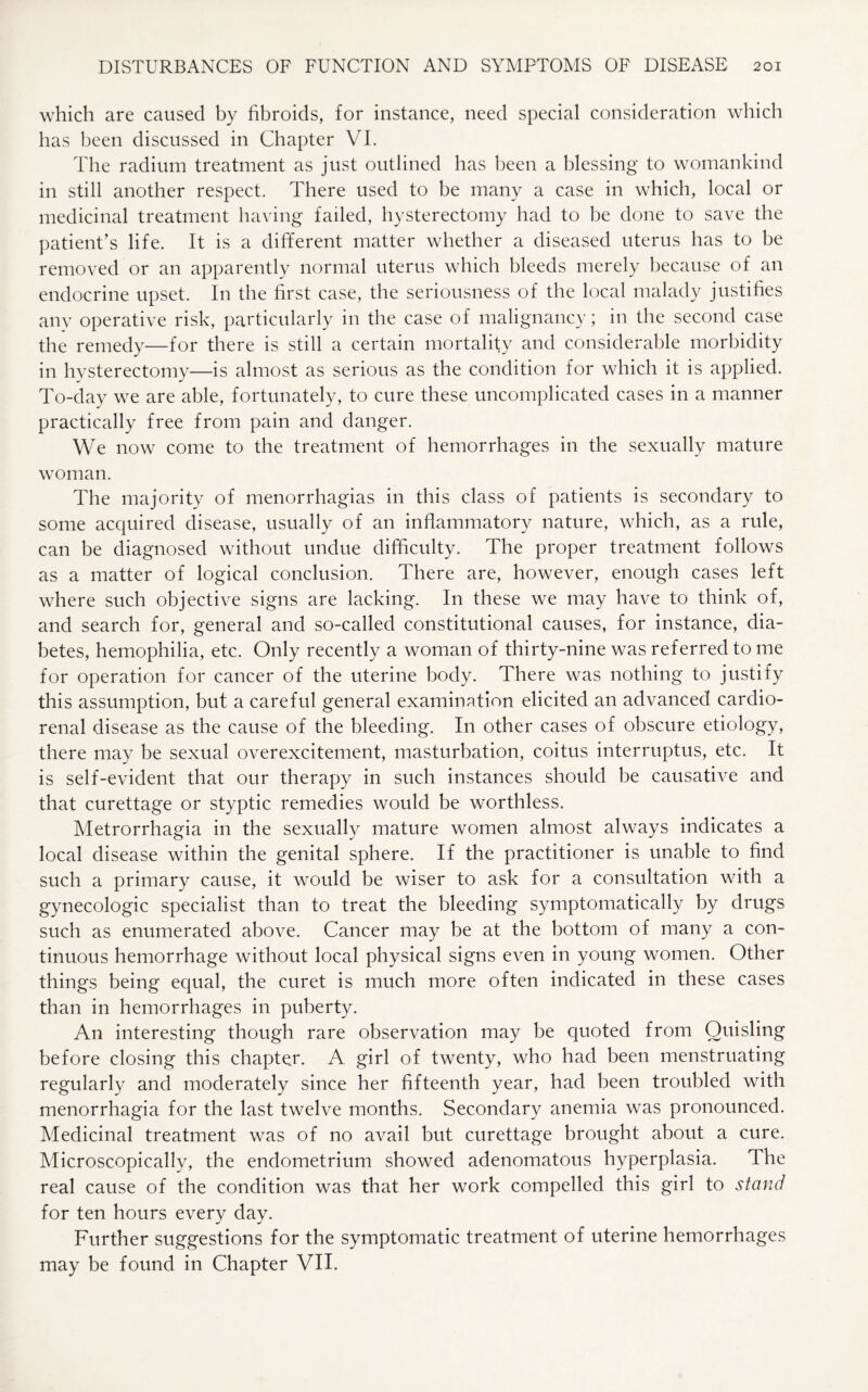 which are caused by fibroids, for instance, need special consideration which has been discussed in Chapter VI. The radium treatment as just outlined has been a blessing to womankind in still another respect. There used to be many a case in which, local or medicinal treatment having failed, hysterectomy had to be done to save the patient’s life. It is a different matter whether a diseased uterus has to be removed or an apparently normal uterus which bleeds merely because of an endocrine upset. In the first case, the seriousness of the local malady justifies any operative risk, particularly in the case of malignancy; in the second case the remedy—for there is still a certain mortality and considerable morbidity in hysterectomy—is almost as serious as the condition for which it is applied. To-day we are able, fortunately, to cure these uncomplicated cases in a manner practically free from pain and danger. We now come to the treatment of hemorrhages in the sexually mature woman. The majority of menorrhagias in this class of patients is secondary to some acquired disease, usually of an inflammatory nature, which, as a rule, can be diagnosed without undue difficulty. The proper treatment follows as a matter of logical conclusion. There are, however, enough cases left where such objective signs are lacking. In these we may have to think of, and search for, general and so-called constitutional causes, for instance, dia¬ betes, hemophilia, etc. Only recently a woman of thirty-nine was referred to me for operation for cancer of the uterine body. There was nothing to justify this assumption, but a careful general examination elicited an advanced cardio¬ renal disease as the cause of the bleeding. In other cases of obscure etiology, there may be sexual overexcitement, masturbation, coitus interruptus, etc. It is self-evident that our therapy in such instances should be causative and that curettage or styptic remedies would be worthless. Metrorrhagia in the sexually mature women almost always indicates a local disease within the genital sphere. If the practitioner is unable to find such a primary cause, it would be wiser to ask for a consultation with a gynecologic specialist than to treat the bleeding symptomatically by drugs such as enumerated above. Cancer may be at the bottom of many a con¬ tinuous hemorrhage without local physical signs even in young women. Other things being equal, the curet is much more often indicated in these cases than in hemorrhages in puberty. An interesting though rare observation may be quoted from Quisling before closing this chapter. A girl of twenty, who had been menstruating regularly and moderately since her fifteenth year, had been troubled with menorrhagia for the last twelve months. Secondary anemia was pronounced. Medicinal treatment was of no avail but curettage brought about a cure. Microscopically, the endometrium showed adenomatous hyperplasia. The real cause of the condition was that her work compelled this girl to stand for ten hours every day. Further suggestions for the symptomatic treatment of uterine hemorrhages may be found in Chapter VII.