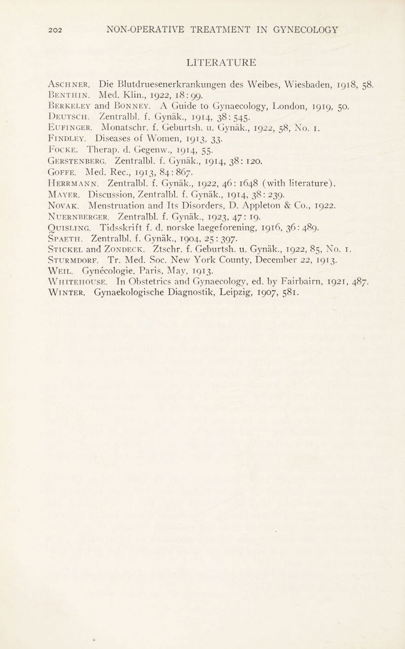 LITERATURE Aschner. Die Blutdruesenerkrankungen des Weibes, Wiesbaden, 1918, 58. Benthin. Med. Klin., 1922, 18:99. Berkeley and Bonney. A Guide to Gynaecology, London, 1919, 50. Deutsch. Zentralbl. f. Gynak., 1914, 38:545. Eufinger. Monatschr. f. Geburtsh. u. Gynak., 1922, 58, No. 1. Findley. Diseases of Women, 1913, 33. Focke. Therap. d. Gegenw., 1914, 55. Gerstenberg. Zentralbl. f. Gynak., 1914, 38: 120. Goffe. Med. Rec., 1913, 84:867. Herrmann. Zentralbl. f. Gynak., 1922, 46: 1648 (with literature). Mayer. Discussion, Zentralbl. f. Gynak., 1914, 38: 239. Novak. Menstruation and Its Disorders, D. Appleton & Co., 1922. Nuernberger. Zentralbl. f. Gynak., 1923, 47: 19. Quisling. Tidsskrift f. d. norske laegeforening, 1916, 36:489. Spaeth. Zentralbl. f. Gynak., 1904, 25 : 397. Stickel and Zondeck. Ztschr. f. Geburtsh. u. Gynak., 1922, 85, No. 1. Sturmdorf. Tr. Med. Soc. New York County, December 22, 1913. Weil. Gynecologie, Paris, May, 1913. Whitehouse. In Obstetrics and Gynaecology, ed. by Fairbairn, 1921, 487. Winter. Gynaekologische Diagnostik, Leipzig, 1907, 581.