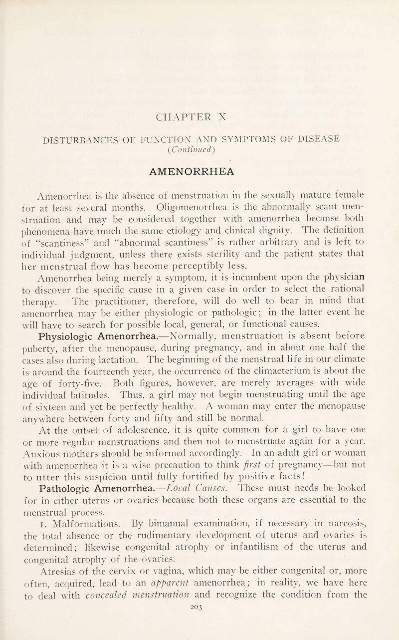 CHAPTER X DISTURBANCES OF FUNCTION AND SYMPTOMS OF DISEASE (Continued) AMENORRHEA Amenorrhea is the absence of menstruation in the sexually mature female for at least several months. Oligomenorrhea is the abnormally scant men¬ struation and may be considered together with amenorrhea because both phenomena have much the same etiology and clinical dignity. The definition of “scantiness” and “abnormal scantiness” is rather arbitrary and is left to individual judgment, unless there exists sterility and the patient states that her menstrual flow has become perceptibly less. Amenorrhea being merely a symptom, it is incumbent upon the physician to discover the specific cause in a given case in order to select the rational therapy. The practitioner, therefore, will do well to bear in mind that amenorrhea may be either physiologic or pathologic; in the latter event he will have to search for possible local, general, or functional causes. Physiologic Amenorrhea.—Normally, menstruation is absent before puberty, after the menopause, during pregnancy, and in about one half the cases also during lactation. The beginning of the menstrual life in our climate is around the fourteenth year, the occurrence of the climacterium is about the age of forty-five. Both figures, however, are merely averages with wide individual latitudes. Thus, a girl may not begin menstruating until the age of sixteen and yet be perfectly healthy. A woman may enter the menopause anywhere between forty and fifty and still be normal. At the outset of adolescence, it is quite common for a girl to have one or more regular menstruations and then not to menstruate again for a year. Anxious mothers should be informed accordingly. In an adult girl or woman with amenorrhea it is a wise precaution to think first of pregnancy—but not to utter this suspicion until fully fortified by positive facts! Pathologic Amenorrhea.—Local Causes. These must needs be looked for in either uterus or ovaries because both these organs are essential to the menstrual process. i. Malformations. By bimanual examination, if necessary in narcosis, the total absence or the rudimentary development of uterus and ovaries is determined; likewise congenital atrophy or infantilism of the uterus and congenital atrophy of the ovaries. Atresias of the cervix or vagina, which may be either congenital or, more often, acquired, lead to an apparent amenorrhea; in reality, we have here to deal with concealed menstruation and recognize the condition from the