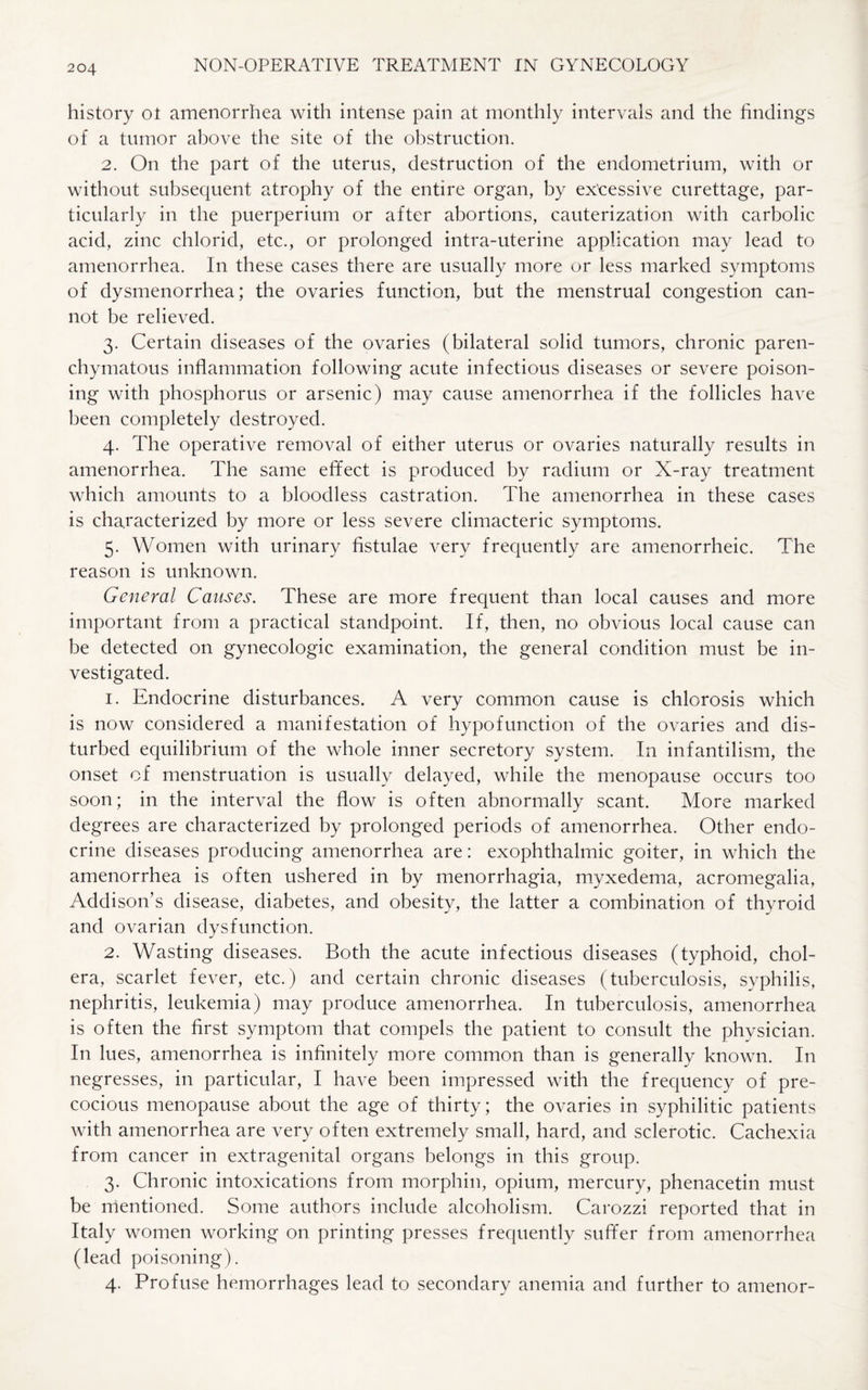 history ot amenorrhea with intense pain at monthly intervals and the findings of a tumor above the site of the obstruction. 2. On the part of the uterus, destruction of the endometrium, with or without subsequent atrophy of the entire organ, by excessive curettage, par¬ ticularly in the puerperium or after abortions, cauterization with carbolic acid, zinc chlorid, etc., or prolonged intra-uterine application may lead to amenorrhea. In these cases there are usually more or less marked symptoms of dysmenorrhea; the ovaries function, but the menstrual congestion can¬ not be relieved. 3. Certain diseases of the ovaries (bilateral solid tumors, chronic paren¬ chymatous inflammation following acute infectious diseases or severe poison¬ ing with phosphorus or arsenic) may cause amenorrhea if the follicles have been completely destroyed. 4. The operative removal of either uterus or ovaries naturally results in amenorrhea. The same effect is produced by radium or X-ray treatment which amounts to a bloodless castration. The amenorrhea in these cases is characterized by more or less severe climacteric symptoms. 5. Women with urinary fistulae very frequently are amenorrheic. The reason is unknown. General Causes. These are more frequent than local causes and more important from a practical standpoint. If, then, no obvious local cause can be detected on gynecologic examination, the general condition must be in¬ vestigated. 1. Endocrine disturbances. A very common cause is chlorosis which is now considered a manifestation of hypofunction of the ovaries and dis¬ turbed equilibrium of the whole inner secretory system. In infantilism, the onset of menstruation is usually delayed, while the menopause occurs too soon; in the interval the flow is often abnormally scant. More marked degrees are characterized by prolonged periods of amenorrhea. Other endo¬ crine diseases producing amenorrhea are: exophthalmic goiter, in which the amenorrhea is often ushered in by menorrhagia, myxedema, acromegalia, Addison’s disease, diabetes, and obesity, the latter a combination of thyroid and ovarian dysfunction. 2. Wasting diseases. Both the acute infectious diseases (typhoid, chol¬ era, scarlet fever, etc.) and certain chronic diseases (tuberculosis, syphilis, nephritis, leukemia) may produce amenorrhea. In tuberculosis, amenorrhea is often the first symptom that compels the patient to consult the physician. In lues, amenorrhea is infinitely more common than is generally known. In negresses, in particular, I have been impressed with the frequency of pre¬ cocious menopause about the age of thirty; the ovaries in syphilitic patients with amenorrhea are very often extremely small, hard, and sclerotic. Cachexia from cancer in extragenital organs belongs in this group. 3. Chronic intoxications from morphin, opium, mercury, phenacetin must be mentioned. Some authors include alcoholism. Carozzi reported that in Italy women working on printing presses frequently suffer from amenorrhea (lead poisoning). 4. Profuse hemorrhages lead to secondary anemia and further to amenor-