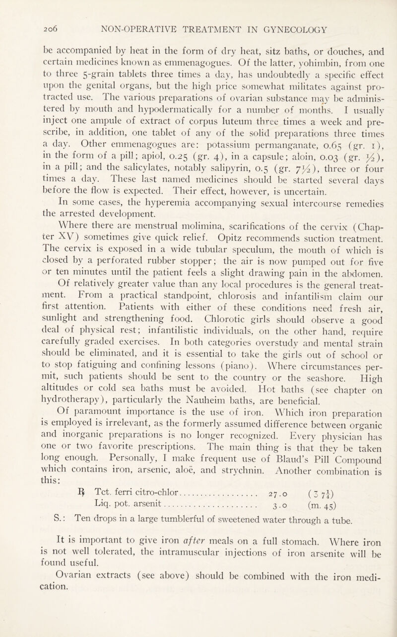be accompanied by heat in the form of dry heat, sitz baths, or douches, and certain medicines known as emmenagogues. Of the latter, yohimbin, from one to three 5-grabi tablets three times a day, has undoubtedly a specific effect upon the genital organs, but the high price somewhat militates against pro¬ tracted use. The various preparations of ovarian substance may be adminis¬ tered by mouth and hypodermaticallv for a number of months. I usually inject one ampule of extract of corpus luteum three times a week and pre¬ scribe, in addition, one tablet of any of the solid preparations three times a day. Other emmenagogues are: potassium permanganate, 0.65 (gr. 1), in the form of a pill; apiol, 0.25 (gr. 4), in a capsule; aloin, 0.03 (gr. y2), in a pill; and the salicylates, notably salipyrin, 0.5 (gr. yl/2), three or four times a day. these last named medicines should be started several days before the flow is expected. Their effect, however, is uncertain. In some cases, the hyperemia accompanying sexual intercourse remedies the arrested development. Where there are menstrual molimina, scarifications of the cervix (Chap¬ ter XV) sometimes give quick relief. Opitz recommends suction treatment. The cervix is exposed in a wide tubular speculum, the mouth of which is closed by a perforated rubber stopper; the air is now pumped out for five or ten minutes until the patient feels a slight drawing pain 111 the abdomen. Of relatively greater value than any local procedures is the general treat¬ ment. From a practical standpoint, chlorosis and infantilism claim our first attention. Patients with either of these conditions need fresh air, sunlight and strengthening food. Chlorotic girls should observe a good deal of physical rest; infantilistic individuals, on the other hand, require carefully graded exercises. In both categories overstudy and mental strain should be eliminated, and it is essential to take the girls out of school or to stop fatiguing and confining lessons (piano). Where circumstances per¬ mit, such patients should be sent to the country or the seashore. High altitudes or cold sea baths must be avoided. Hot baths (see chapter on hydrotherapy), particularly the Nauheim baths, are beneficial. Of paramount importance is the use of iron. Which iron preparation is employed is irrelevant, as the formerly assumed difference between organic and inorganic preparations is no longer recognized. Every physician has one or two favorite prescriptions. The main thing is that they be taken long enough. Personally, I make frequent use of Bland’s Pill Compound which contains iron, arsenic, aloe, and strychnin. Another combination is this: 1^ Tct. ferri citro-chlor. 27.0 (3 71) Liq. pot. arsenit. 3.0 (m. 45) S.: Ten drops in a large tumblerful of sweetened water through a tube. It is important to give iron after meals on a full stomach. Where iron is not well tolerated, the intramuscular injections of iron arsenite will be found useful. Ovarian extracts (see above) should be combined with the iron medi¬ cation.