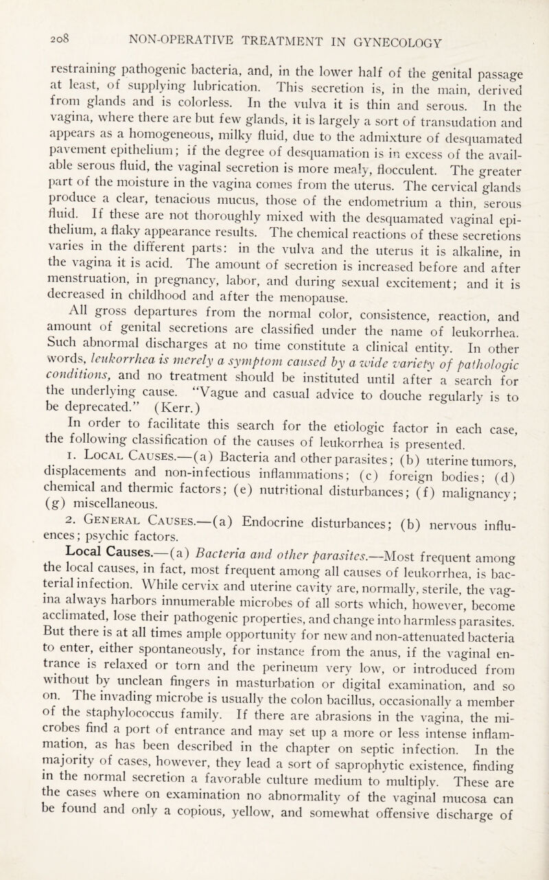restraining pathogenic bacteria, and, in the lower half of the genital passage at least, of supplying lubrication. This secretion is, in the main, derived from glands and is coloiless. In the vulva it is thin and serous. In the vagina, where there are but few glands, it is largely a sort of transudation and appears as a homogeneous, milky fluid, due to the admixture of desquamated pavement epithelium, if the degree of desquamation is in excess of the avail¬ able serous fluid, the vaginal secretion is more mealy, flocculent. The greater part of the moisture in the vagina comes from the uterus. The cervical glands produce a clear, tenacious mucus, those of the endometrium a thin, serous fluid. If these are not thoroughly mixed with the desquamated vaginal epi¬ thelium, a flaky appearance results. The chemical reactions of these secretions varies in the different parts: in the vulva and the uterus it is alkaline, in the \ agina it is acid. The amount of secretion is increased before and after menstruation, in pregnancy, labor, and during sexual excitement; and it is decreased in childhood and after the menopause. All gross departures from the normal color, consistence, reaction, and amount of genital secretions are classified under the name of leukorrhea. Such abnormal discharges at no time constitute a clinical entity. In other words,^ leukorrhea is merely a symptom caused by a wide variety of pathologic conditions, and no treatment should be instituted until after a search for the underlying cause. Vague and casual advice to douche regularly is to be deprecated.” (Kerr.) In order to facilitate this search for the etiologic factor in each case, the following classification of the causes of leukorrhea is presented. 1. Local Causes.— (a) Bacteria and other parasites; (b) uterine tumors, displacements and non-infectious inflammations; (c) foreign bodies; (d) chemical and thermic factors; (e) nutritional disturbances; (f) malignancy; (g) miscellaneous. 2. General Causes.—(a) Endocrine disturbances; (b) nervous influ¬ ences; psychic factors. Local Causes.— (a) Bacteria and other parasites.—Most frequent among the local causes, in fact, most frequent among all causes of leukorrhea, is bac¬ terial infection. While cervix and uterine cavity are, normally, sterile, the vag¬ ina always harbors innumerable microbes of all sorts which, however, become acclimated, lose their pathogenic properties, and change into harmless parasites. But there is at all times ample opportunity for new and non-attenuated bacteria to enter, either spontaneously, for instance from the anus, if the vaginal en¬ hance is relaxed or torn and the perineum very low, or introduced from without by unclean fingers in masturbation or digital examination, and so on. The invading microbe is usually the colon bacillus, occasionally a member of the staphylococcus family. If there are abrasions in the vagina, the mi¬ crobes find a port of entrance and may set up a more or less intense inflam¬ mation, as has been described in the chapter on septic infection. In the majority of cases, however, they lead a sort of saprophytic existence, finding in the normal secretion a favorable culture medium to multiply. These are the cases where on examination no abnormality of the vaginal mucosa can be found and only a copious, yellow, and somewhat offensive discharge of