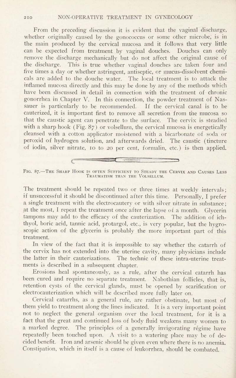From the preceding discussion it is evident that the vaginal discharge, whether originally caused by the gonococcus or some other microbe, is in the main produced by the cervical mucosa and it follows that very little can be expected from treatment by vaginal douches. Douches can only remove the discharge mechanically but do not affect the original cause of the discharge. This is true whether vaginal douches are taken four and five times a day or whether astringent, antiseptic, or mucus-dissolvent chemi¬ cals are added to the douche water. The local treatment is to attack the inflamed mucosa directly and this may be done by any of the methods which have been discussed in detail in connection with the treatment of chronic gonorrhea in Chapter V. In this connection, the powder treatment of Nas- sauer is particularly to be recommended. If the cervical canal is to be cauterized, it is important first to remove all secretion from the mucosa so that the caustic agent can penetrate to the surface. The cervix is steadied with a sharp hook (Fig. 87) or volsellum, the cervical mucosa is energetically cleansed with a cotton applicator moistened with a bicarbonate of soda or peroxid of hydrogen solution, and afterwards dried. The caustic (tincture of iodin, silver nitrate, 10 to 20 per cent, formalin, etc.) is then applied. Fig. 87.—The Sharp Hook is often Sufficient to Steady the Cervix and Causes Less Traumatism than the Volsellum. The treatment should be repeated two or three times at weekly intervals; if unsuccessful it should be discontinued after this time. Personally, I prefer a single treatment with the electrocautery or with silver nitrate in substance; at the most, I repeat the treatment once after the lapse of a month. Glycerin tampons may add to the efficacy of the cauterization. The addition of ich- thyol, boric acid, tannic acid, protargol, etc., is very popular, but the hygro¬ scopic action of the glycerin is probably the more important part of this treatment. In view of the fact that it is impossible to say whether the catarrh of the cervix has not extended into the uterine cavity, many physicians include the latter in their cauterizations. The technic of these intra-uterine treat¬ ments is described in a subsequent chapter. Erosions heal spontaneously, as a rule, after the cervical catarrh has been cured and require no separate treatment. Nabothian follicles, that is, retention cysts of the cervical glands, must be opened by scarification or electrocauterization which will be described more fully later on. Cervical catarrhs, as a general rule, are rather obstinate, but most of them yield to treatment along the lines indicated. It is a very important point not to neglect the general organism over the local treatment, for it is a fact that the great and continued loss of body fluid weakens many women to a marked degree. The principles of a generally invigorating regime have repeatedly been touched upon. A visit to a watering place may be of de¬ cided benefit. Iron and arsenic should be given even where there is no anemia. Constipation, which in itself is a cause of leukorrhea, should be combated.
