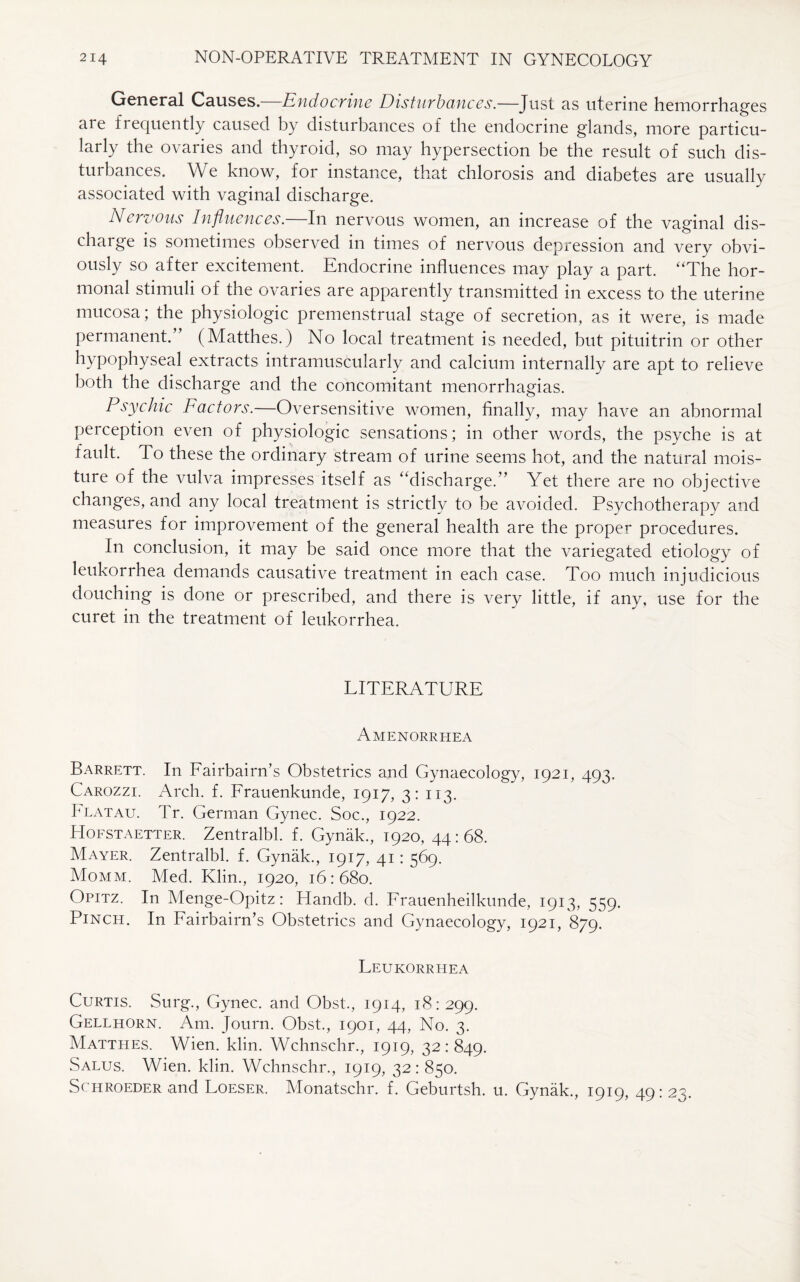 General Causes. Endocrine Disturbances.—Just as uterine hemorrhages are frequently caused by disturbances of the endocrine glands, more particu¬ larly the ovaries and thyroid, so may hypersection be the result of such dis¬ turbances. We know, for instance, that chlorosis and diabetes are usually associated with vaginal discharge. N ervous Influences. In nervous women, an increase of the vaginal dis¬ charge is sometimes observed in times of nervous depression and very obvi¬ ously so after excitement. Endocrine influences may play a part. “The hor¬ monal stimuli of the ovaries are apparently transmitted in excess to the uterine mucosa; the physiologic premenstrual stage of secretion, as it were, is made permanent.” (Matthes.) No local treatment is needed, but pituitrin or other hypophyseal extracts intramuscularly and calcium internally are apt to relieve both the discharge and the concomitant menorrhagias. Psychic Factors.—Oversensitive women, finally, may have an abnormal perception even of physiologic sensations; in other words, the psyche is at fault. To these the ordinary stream of urine seems hot, and the natural mois¬ ture of the vulva impresses itself as “discharge.” Yet there are no objective changes, and any local treatment is strictly to be avoided. Psychotherapy and measures for improvement of the general health are the proper procedures. In conclusion, it may be said once more that the variegated etiology of leukorrhea demands causative treatment in each case. Too much injudicious douching is done or prescribed, and there is very little, if any, use for the curet in the treatment of leukorrhea. LITERATURE Amenorrhea Barrett. In Fairbairn’s Obstetrics and Gynaecology, 1921, 493. Carozzi. Arch. f. Frauenkunde, 1917, 3: 113. bLATAu. Tr. German Gynec. Soc., 1922. PIofstaetter. Zentralbl. f. Gynak., 1920, 44:68. Mayer. Zentralbl. f. Gynak., 1917, 41: 569. Momm. Med. Klin., 1920, 16:680. Opitz. In Menge-Opitz: Handb. d. Frauenheilkunde, 1913, 559. Pinch. In Fairbairn’s Obstetrics and Gynaecology, 1921, 879. Leukorrhea Curtis. Surg., Gynec. and Obst., 1914, 18:299. Gellhorn. Am. Journ. Obst., 1901, 44, No. 3. Matthes. Wien. klin. Wchnschr., 1919, 32:849. Salus. Wien. klin. Wchnschr., 1919, 32 : 850. Schroeder and Loeser. Monatschr. f. Geburtsh. u. Gynak., 1919, 49:23.