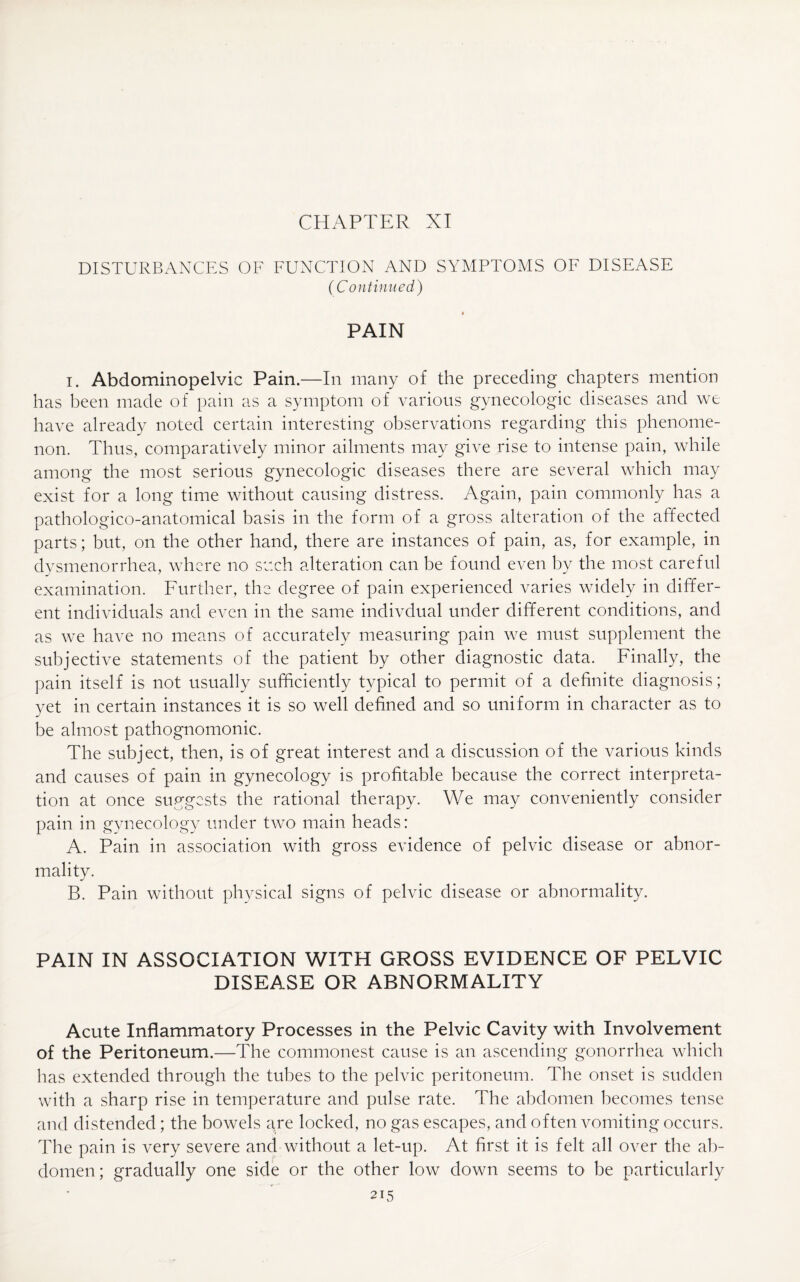 CHAPTER XI DISTURBANCES OF FUNCTION AND SYMPTOMS OF DISEASE (Continued) PAIN i. Abdominopelvic Pain.—In many of the preceding chapters mention has been made of pain as a symptom of various gynecologic diseases and we have already noted certain interesting observations regarding this phenome¬ non. Thus, comparatively minor ailments may give rise to intense pain, while among the most serious gynecologic diseases there are several which may exist for a long time without causing distress. Again, pain commonly has a pathologico-anatomical basis in the form of a gross alteration of the affected parts; but, on the other hand, there are instances of pain, as, for example, in dysmenorrhea, where no such alteration can be found even by the most careful examination. Further, the degree of pain experienced varies widely in differ¬ ent individuals and even in the same indivdual under different conditions, and as we have no means of accurately measuring pain we must supplement the subjective statements of the patient by other diagnostic data. Finally, the pain itself is not usually sufficiently typical to permit of a definite diagnosis; yet in certain instances it is so well defined and so uniform in character as to be almost pathognomonic. The subject, then, is of great interest and a discussion of the various kinds and causes of pain in gynecology is profitable because the correct interpreta¬ tion at once suggests the rational therapy. We may conveniently consider pain in gynecology under two main heads: A. Pain in association with gross evidence of pelvic disease or abnor¬ mality. B. Pain without physical signs of pelvic disease or abnormality. PAIN IN ASSOCIATION WITH GROSS EVIDENCE OF PELVIC DISEASE OR ABNORMALITY Acute Inflammatory Processes in the Pelvic Cavity with Involvement of the Peritoneum.—The commonest cause is an ascending gonorrhea which has extended through the tubes to the pelvic peritoneum. The onset is sudden with a sharp rise in temperature and pulse rate. The abdomen becomes tense and distended; the bowels are locked, no gas escapes, and often vomiting occurs. The pain is very severe and without a let-up. At first it is felt all over the ab¬ domen; gradually one side or the other low down seems to be particularly