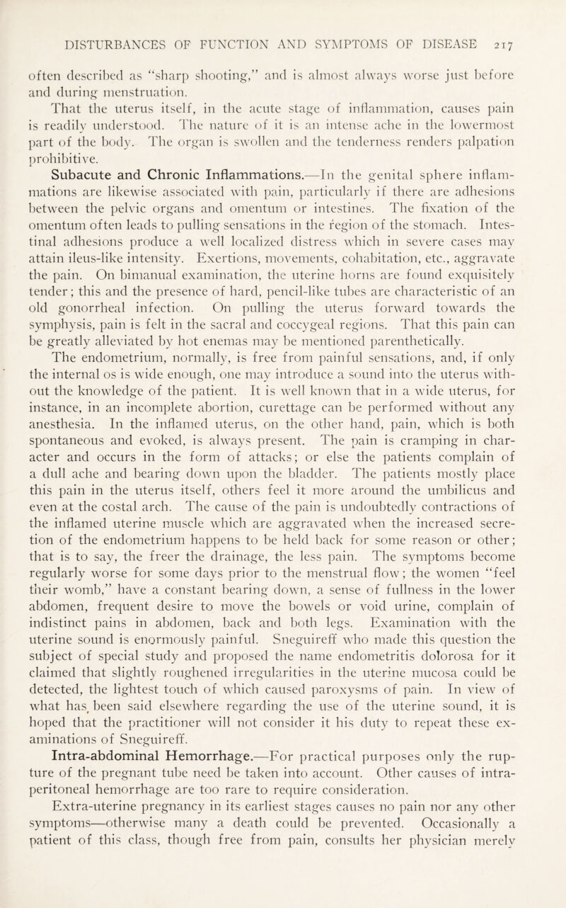 often described as “sharp shooting,” and is almost always worse just before and during menstruation. That the uterus itself, in the acute stage of inflammation, causes pain is readily understood. The nature of it is an intense ache in the lowermost part of the body. The organ is swollen and the tenderness renders palpation prohibitive. Subacute and Chronic Inflammations.—In the genital sphere inflam¬ mations are likewise associated with pain, particularly if there are adhesions between the pelvic organs and omentum or intestines. The fixation of the omentum often leads to pulling sensations in the region of the stomach. Intes¬ tinal adhesions produce a well localized distress which in severe cases may attain ileus-like intensity. Exertions, movements, cohabitation, etc., aggravate the pain. On bimanual examination, the uterine horns are found exquisitely tender; this and the presence of hard, pencil-like tubes are characteristic of an old gonorrheal infection. On pulling the uterus forward towards the symphysis, pain is felt in the sacral and coccygeal regions. That this pain can be greatly alleviated by hot enemas may be mentioned parenthetically. The endometrium, normally, is free from painful sensations, and, if only the internal os is wide enough, one may introduce a sound into the uterus with¬ out the knowledge of the patient. It is well known that in a wide uterus, for instance, in an incomplete abortion, curettage can be performed without any anesthesia. In the inflamed uterus, on the other hand, pain, which is both spontaneous and evoked, is always present. The pain is cramping in char¬ acter and occurs in the form of attacks; or else the patients complain of a dull ache and bearing down upon the bladder. The patients mostly place this pain in the uterus itself, others feel it more around the umbilicus and even at the costal arch. The cause of the pain is undoubtedly contractions of the inflamed uterine muscle which are aggravated when the increased secre¬ tion of the endometrium happens to be held back for some reason or other; that is to say, the freer the drainage, the less pain. The symptoms become regularly worse for some days prior to the menstrual flow; the women “feel their womb,” have a constant bearing down, a sense of fullness in the lower abdomen, frequent desire to move the bowels or void urine, complain of indistinct pains in abdomen, back and both legs. Examination with the uterine sound is enormously painful. Sneguireff who made this question the subject of special study and proposed the name endometritis dolorosa for it claimed that slightly roughened irregularities in the uterine mucosa could be detected, the lightest touch of which caused paroxysms of pain. In view of what has, been said elsewhere regarding the use of the uterine sound, it is hoped that the practitioner will not consider it his duty to repeat these ex¬ aminations of Sneguireff. Intra-abdominal Hemorrhage.—For practical purposes only the rup¬ ture of the pregnant tube need be taken into account. Other causes of intra- peritoneal hemorrhage are too rare to require consideration. Extra-uterine pregnancy in its earliest stages causes no pain nor any other symptoms—otherwise many a death could be prevented. Occasionally a patient of this class, though free from pain, consults her physician merely