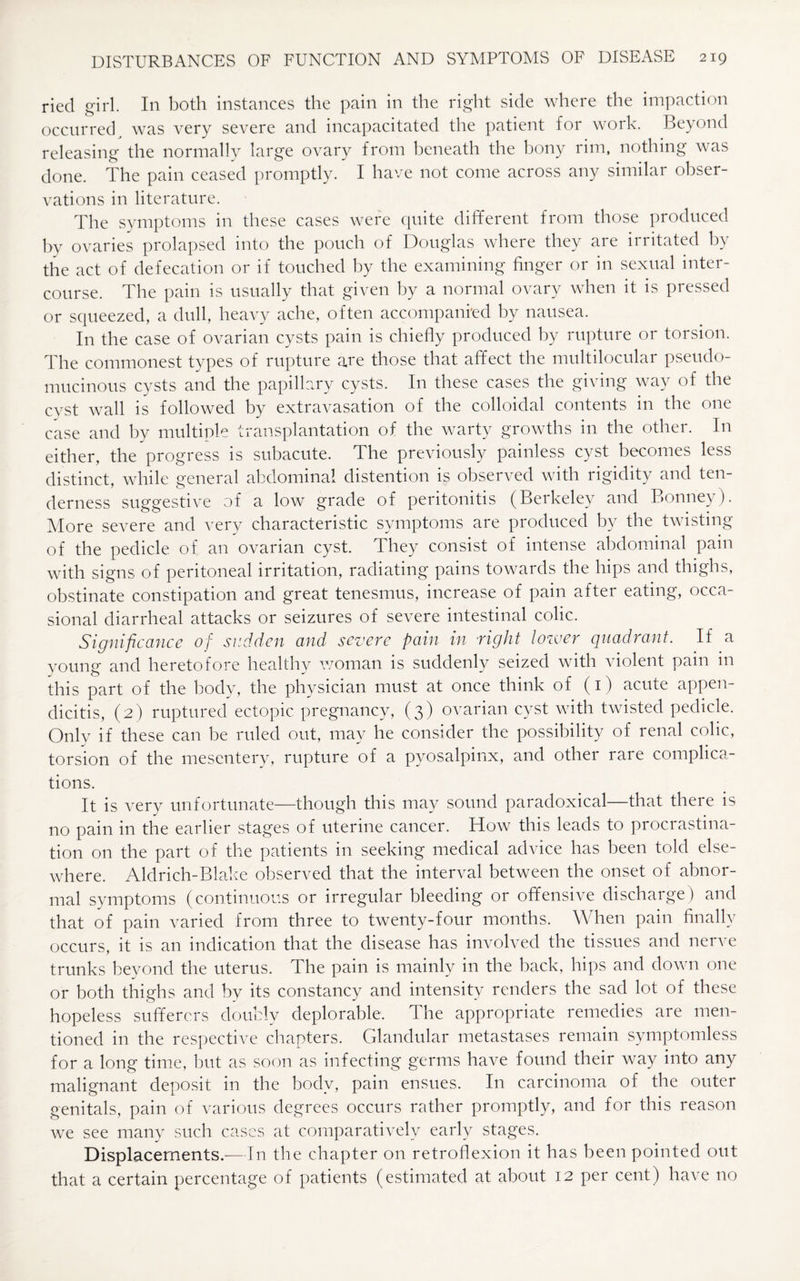 ried girl. In both instances the pain in the right side where the impaction occurred was very severe and incapacitated the patient for work. Beyond releasing the normally large ovary from beneath the bony rim, nothing was done. The pain ceased promptly. I have not come across any similar obser¬ vations in literature. The symptoms in these cases were quite different from those produced by ovaries prolapsed into the pouch of Douglas where they are irritated by the act of defecation or if touched by the examining finger or in sexual inter¬ course. The pain is usually that given by a normal ovary when it is pressed or squeezed, a dull, heavy ache, often accompanied by nausea. In the case of ovarian cysts pain is chiefly produced by rupture or torsion. The commonest types of rupture are those that affect the multilocular pseudo¬ mucinous cysts and the papillary cysts. In these cases the giving way of the cyst wall is followed by extravasation of the colloidal contents in the one case and by multiple transplantation of the warty growths in the other. In either, the progress is subacute. The previously painless cyst becomes less distinct, while general abdominal distention is observed with rigidity and ten¬ derness suggestive of a low grade of peritonitis (Berkeley and Bonnev). More severe and very characteristic symptoms are produced by the twisting of the pedicle of an ovarian cyst. They consist of intense abdominal pain with signs of peritoneal irritation, radiating pains towards the hips and thighs, obstinate constipation and great tenesmus, increase of pain after eating, occa¬ sional diarrheal attacks or seizures of severe intestinal colic. Significance of sudden and severe pain in right lower quadrant. If a young and heretofore healthy woman is suddenly seized with violent pain in this part of the body, the physician must at once think of (1) acute appen¬ dicitis, (2) ruptured ectopic pregnancy, (3) ovarian cyst with twisted pedicle. Only if these can be ruled out, may he consider the possibility of renal colic, torsion of the mesentery, rupture of a pyosalpinx, and other rare complica¬ tions. It is very unfortunate—though this may sound paradoxical—that there is no pain in the earlier stages of uterine cancer. How this leads to procrastina¬ tion on the part of the patients in seeking medical advice has been told else¬ where. Aldrich-Blake observed that the interval between the onset of abnor¬ mal symptoms (continuous or irregular bleeding or offensive discharge) and that of pain varied from three to twenty-four months. When pain finally occurs, it is an indication that the disease has involved the tissues and nerve trunks beyond the uterus. The pain is mainly in the back, hips and down one or both thighs and by its constancy and intensity renders the sad lot of these hopeless sufferers doubly deplorable. The appropriate remedies are men¬ tioned in the respective chapters. Glandular metastases remain symptomless for a long time, but as soon as infecting germs have found their way into any malignant deposit in the body, pain ensues. In carcinoma of the outer genitals, pain of various degrees occurs rather promptly, and for this reason we see many such cases at comparatively early stages. Displacements.—In the chapter on retroflexion it has been pointed out that a certain percentage of patients (estimated at about 12 per cent) have no