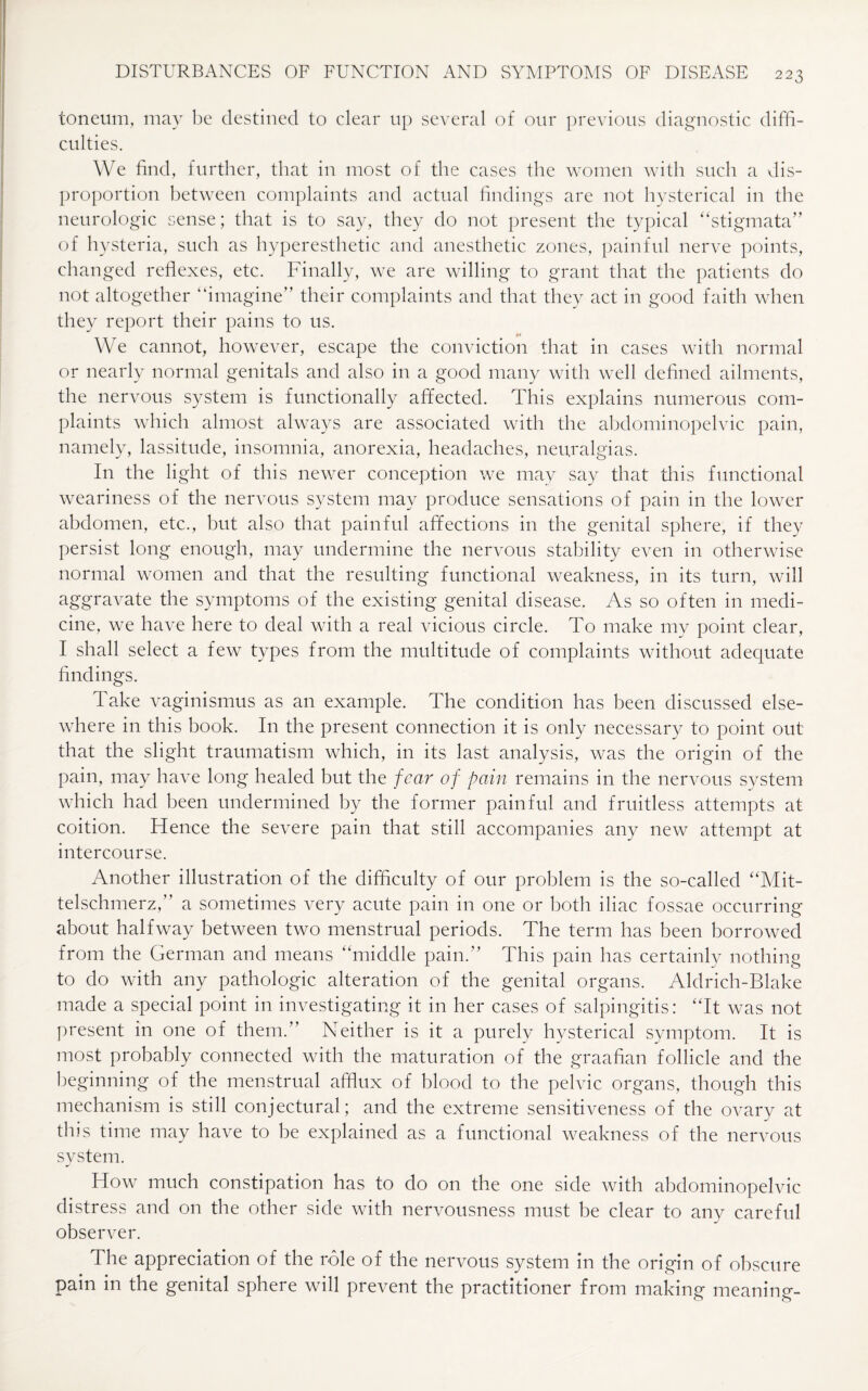 toneum, may be destined to clear up several of our previous diagnostic diffi¬ culties. We find, further, that in most of the cases the women with such a dis¬ proportion between complaints and actual findings are not hysterical in the neurologic sense; that is to say, they do not present the typical “stigmata” of hysteria, such as hyperesthetic and anesthetic zones, painful nerve points, changed reflexes, etc. Finally, we are willing to grant that the patients do not altogether “imagine” their complaints and that they act in good faith when they report their pains to us. »> We cannot, however, escape the conviction that in cases with normal or nearly normal genitals and also in a good many with well defined ailments, the nervous system is functionally affected. This explains numerous com¬ plaints which almost always are associated with the abdominopelvic pain, namely, lassitude, insomnia, anorexia, headaches, neuralgias. In the light of this newer conception we may say that this functional weariness of the nervous system may produce sensations of pain in the lower abdomen, etc., but also that painful affections in the genital sphere, if they persist long enough, may undermine the nervous stability even in otherwise normal women and that the resulting functional weakness, in its turn, will aggravate the symptoms of the existing genital disease. As so often in medi¬ cine, we have here to deal with a real vicious circle. To make my point clear, I shall select a few types from the multitude of complaints without adequate findings. Take vaginismus as an example. The condition has been discussed else¬ where in this book. In the present connection it is only necessary to point out that the slight traumatism which, in its last analysis, was the origin of the pain, may have long healed but the fear of pain remains in the nervous system which had been undermined by the former painful and fruitless attempts at coition. Hence the severe pain that still accompanies any new attempt at intercourse. Another illustration of the difficulty of our problem is the so-called “Mit- telschmerz,” a sometimes very acute pain in one or both iliac fossae occurring about halfway between two menstrual periods. The term has been borrowed from the German and means “middle pain.” This pain has certainly nothing to do with any pathologic alteration of the genital organs. Aldrich-Blake made a special point in investigating it in her cases of salpingitis: “It was not present in one of them.” Neither is it a purely hysterical symptom. It is most probably connected with the maturation of the graafian follicle and the beginning of the menstrual afflux of blood to the pelvic organs, though this mechanism is still conjectural; and the extreme sensitiveness of the ovary at this time may have to be explained as a functional weakness of the nervous system. How much constipation has to do on the one side with abdominopelvic distress and on the other side with nervousness must be clear to any careful observer. The appreciation of the role of the nervous system in the origin of obscure pain in the genital sphere will prevent the practitioner from making meaning-