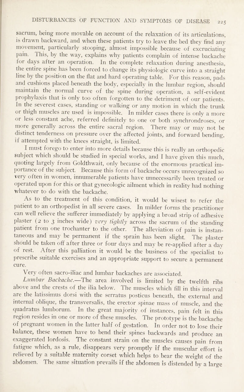 sacrum, being more movable on account of the relaxation of its articulations, is drawn backward, and when these patients try to leave the bed they find any movement, particularly stooping, almost impossible because of excruciating pain. This, by the way, explains why patients complain of intense backache foi days after an operation. In the complete relaxation during anesthesia, the entire spine has been forced to change its physiologic curve into a straight line by the position on the flat and hard operating table. For this reason, pads and cushions placed beneath the body, especially in the lumbar region, should maintain the normal curve of the spine during operation, a, self-evident prophylaxis that is only too often forgotten to the detriment of out patients. In the seA eiest cases, standing or walking or any motion in which the trunk or thigh muscles are used is impossible. In milder cases there is only a more 01 less constant ache, referred definitely to one or both synchrondroses, or more geneially across the entire sacral region, there may or may not be distinct tenderness on pressure over the affected joints, and forward bending, if attempted with the knees straight, is limited. I must forego to enter into more details because this is reallv an orthopedic subject which should be studied in special works, and I have given this much, quoting laigely from Goldthwait, only because of the enormous practical im¬ portance of the subject. Because this form of backache occurs unrecognized so very often in women, innumerable patients have unnecessarily been treated or operated upon for this or that gynecologic ailment which in reality had nothing whatever to do with the backache. As to the treatment of this condition, it would be wisest to refer the patient to an orthopedist in all severe cases. In milder forms the practitioner can well relieve the sufferer immediately by applying a broad strip of adhesive plaster (2 to 3 inches wide) very tightly across the sacrum of the standing patient from one trochanter to the other. The alleviation of pain is instan¬ taneous and may be permanent if the sprain has been slight. The plaster should be taken off after three or four days and may be re-applied after a day of rest. After this palliation it would be the business of the specialist to prescribe suitable exeicises and an appropriate support to secure a permanent cure. Very often sacro-iliac and lumbar backaches are associated. Lumbar Backache.—The area involved is limited by the twelfth ribs above and the crests of the ilia below. The muscles which fill in this interval are the latissimus dorsi with the serratus posticus beneath, the external and internal oblique, the transversalis, the erector spinae mass of muscle, and the quadratus lumborum. In the great majority of instances, pain felt in this region resides in one or more of these muscles. The prototype is the backache of pregnant women in the latter half of gestation. In order not to lose their balance, these women have to bend their spines backwards and produce an exaggerated lordosis. The constant strain on the muscles causes pain from fatigue which, as a rule, disappears very promptly if the muscular effort is relieved by a suitable maternity corset which helps to bear the weight of the abdomen. The same situation prevails if the abdomen is distended by a large