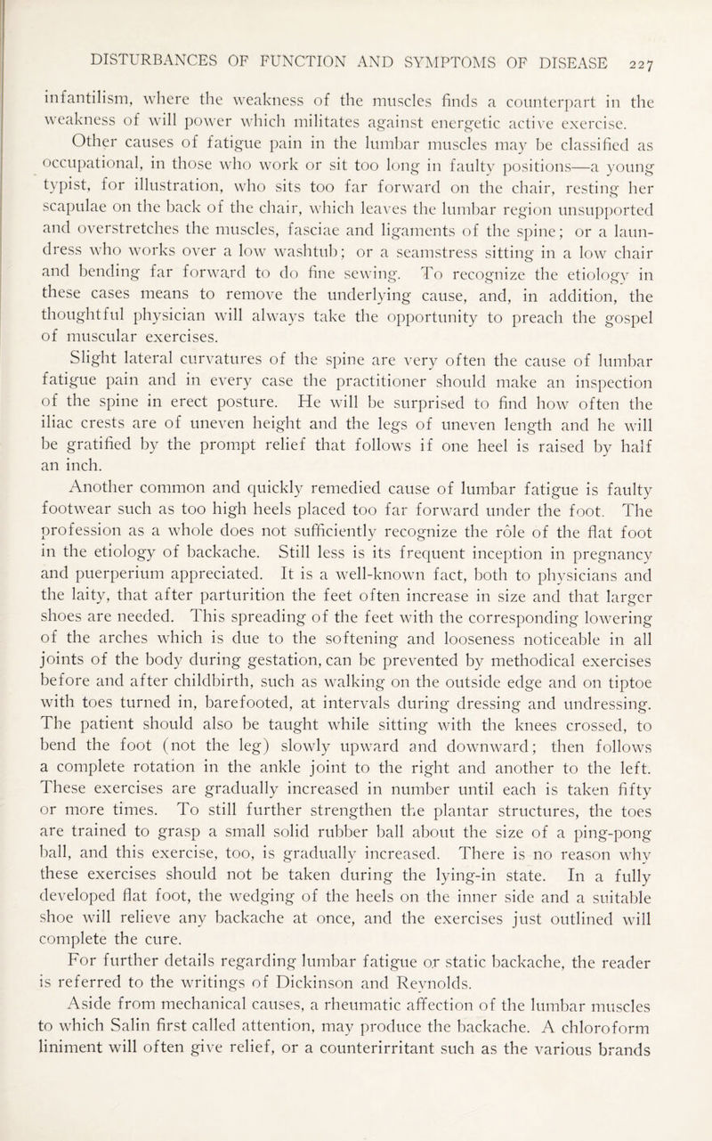 infantilism, where the weakness of the muscles finds a counterpart in the weakness of will power which militates against energetic active exercise. Other causes of fatigue pain in the lumbar muscles may be classified as occupational, in those who work or sit too long in faulty positions—a young typist, for illustration, who sits too far forward on the chair, resting her scapulae on the back of the chair, which leaves the lumbar region unsupported and overstretches the muscles, fasciae and ligaments of the spine; or a laun¬ dress who works over a low washtub; or a seamstress sitting in a low chair and bending far forward to do fine sewing. To recognize the etiology in these cases means to remove the underlying cause, and, in addition, the thoughtful physician will always take the opportunity to preach the gospel of muscular exercises. Slight lateral curvatures of the spine are very often the cause of lumbar fatigue pain and in every case the practitioner should make an inspection of the spine in erect posture. He will be surprised to find how often the iliac crests are of uneven height and the legs of uneven length and he will be gratified by the prompt relief that follows if one heel is raised by half an inch. Another common and quickly remedied cause of lumbar fatigue is faulty footwear such as too high heels placed too far forward under the foot. The profession as a whole does not sufficiently recognize the role of the flat foot in the etiology of backache. Still less is its frequent inception in pregnancy and puerperium appreciated. It is a well-known fact, both to physicians and the laity, that after parturition the feet often increase in size and that larger shoes are needed. This spreading of the feet with the corresponding lowering of the arches which is due to the softening and looseness noticeable in all joints of the body during gestation, can be prevented by methodical exercises before and after childbirth, such as walking on the outside edge and on tiptoe with toes turned in, barefooted, at intervals during dressing and undressing. The patient should also be taught while sitting with the knees crossed, to bend the foot (not the leg) slowly upward and downward; then follows a complete rotation in the ankle joint to the right and another to the left. These exercises are gradually increased in number until each is taken fifty or more times. To still further strengthen the plantar structures, the toes are trained to grasp a small solid rubber ball about the size of a ping-pong ball, and this exercise, too, is gradually increased. There is no reason why these exercises should not be taken during the lying-in state. In a fully developed flat foot, the wedging of the heels on the inner side and a suitable shoe will relieve any backache at once, and the exercises just outlined will complete the cure. For further details regarding lumbar fatigue o.r static backache, the reader is referred to the writings of Dickinson and Reynolds. Aside from mechanical causes, a rheumatic affection of the lumbar muscles to which Salin first called attention, may produce the backache. A chloroform liniment will often give relief, or a counterirritant such as the various brands