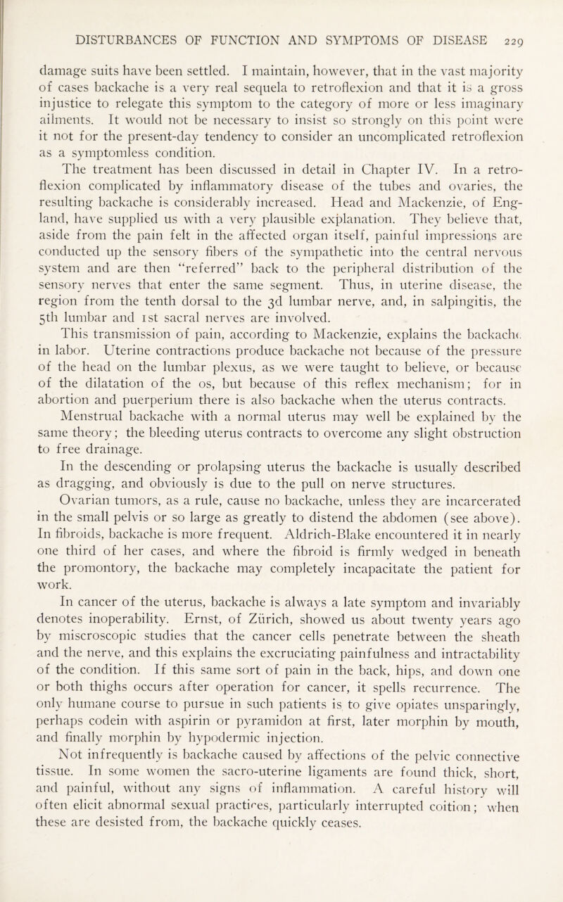 damage suits have been settled. I maintain, however, that in the vast majority of cases backache is a very real sequela to retroflexion and that it is a gross injustice to relegate this symptom to the category of more or less imaginary ailments. It would not be necessary to insist so strongly on this point were it not for the present-day tendency to consider an uncomplicated retroflexion as a symptomless condition. The treatment has been discussed in detail in Chapter IV. In a retro¬ flexion complicated by inflammatory disease of the tubes and ovaries, the resulting backache is considerably increased. Head and Mackenzie, of Eng¬ land, have supplied us with a very plausible explanation. They believe that, aside from the pain felt in the aflfected organ itself, painful impressions are conducted up the sensory fibers of the sympathetic into the central nervous system and are then “referred1’ back to the peripheral distribution of the sensory nerves that enter the same segment. Thus, in uterine disease, the region from the tenth dorsal to the 3d lumbar nerve, and, in salpingitis, the 5th lumbar and 1st sacral nerves are involved. This transmission of pain, according to Mackenzie, explains the backache in labor. Uterine contractions produce backache not because of the pressure of the head on the lumbar plexus, as we were taught to believe, or because of the dilatation of the os, but because of this reflex mechanism; for in abortion and puerperium there is also backache when the uterus contracts. Menstrual backache with a normal uterus may well be explained by the same theory; the bleeding uterus contracts to overcome any slight obstruction to free drainage. In the descending or prolapsing uterus the backache is usually described as dragging, and obviously is due to the pull on nerve structures. Ovarian tumors, as a rule, cause no backache, unless they are incarcerated in the small pelvis or so large as greatly to distend the abdomen (see above). In fibroids, backache is more frequent. Aldrich-Blake encountered it in nearly one third of her cases, and where the fibroid is firmly wedged in beneath the promontory, the backache may completely incapacitate the patient for work. In cancer of the uterus, backache is always a late symptom and invariably denotes inoperability. Ernst, of Zurich, showed us about twenty years ago by miscroscopic studies that the cancer cells penetrate between the sheath and the nerve, and this explains the excruciating painfulness and intractability of the condition. If this same sort of pain in the back, hips, and down one or both thighs occurs after operation for cancer, it spells recurrence. The only humane course to pursue in such patients is to give opiates unsparingly, perhaps codein with aspirin or pyramidon at first, later morphin by mouth, and finally morphin by hypodermic injection. Not infrequently is backache caused by affections of the pelvic connective tissue. In some women the sacro-uterine ligaments are found thick, short, and painful, without any signs of inflammation. A careful history will often elicit abnormal sexual practices, particularly interrupted coition; when these are desisted from, the backache quickly ceases.