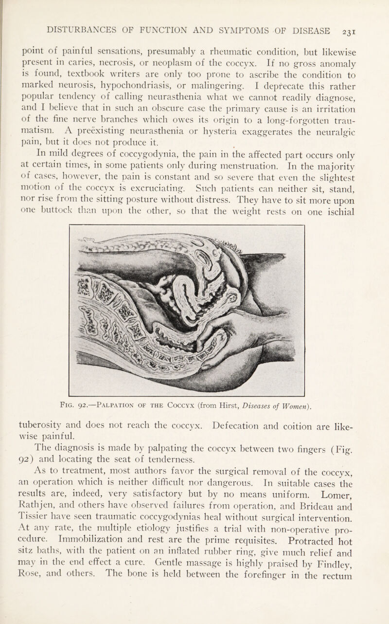 point of painful sensations, presumably a rheumatic condition, but likewise present in caries, necrosis, or neoplasm of the coccyx. If no gross anomaly is found, textbook writers are only too prone to ascribe the condition to marked neurosis, hypochondriasis, or malingering. I deprecate this rather popular tendency of calling neurasthenia what we cannot readily diagnose, and I believe that in such an obscure case the primary cause is an irritation of the fine nerve branches which owes its origin to a long-forgotten trau¬ matism. A preexisting neurasthenia or hysteria exaggerates the neuralgic pain, but it does not produce it. In mild degrees of coccygodynia, the pain in the affected part occurs only at certain times, in some patients only during menstruation. In the majority of cases, however, the pain is constant and so severe that even the slightest motion of the coccyx is excruciating. Such patients can neither sit, stand, nor rise from the sitting posture without distress. They have to sit more upon one buttock than upon the other, so that the weight rests on one ischial Fig. 92.—Palpation of the Coccyx (from Hirst, Diseases of Women). tuberosity and does not reach the coccyx. Defecation and coition are like¬ wise painful. The diagnosis is made by palpating the coccyx between two fingers (Fig. 92) and locating the seat of tenderness. As to treatment, most authors favor the surgical removal of the coccyx, an operation which is neither difficult nor dangerous. In suitable cases the results are, indeed, very satisfactory but by no means uniform. Lomer, Rathjen, and others have observed failures from operation, and Brideau and Tissier have seen traumatic coccygodynias heal without surgical intervention. At any rate, the multiple etiology justifies a trial with non-operative pro¬ cedure. Immobilization and rest are the prime requisites. Protracted hot sitz baths, with the patient on an inflated rubber ring, give much relief and may in the end effect a cure. Gentle massage is highly praised by Findley, Rose, and others. The bone is held between the forefinger in the rectum