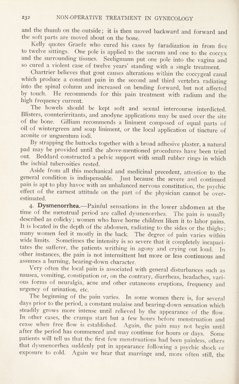 and the thumb on the outside; it is then moved backward and forward and the soft parts are moved about on the bone. Kelly quotes Graefe who cured his cases by faradization in from five to twelve sittings. One pole is applied to the sacrum and one to the coccyx and the surrounding tissues. Seeligmann put one pole into the vagina and so cured a violent case of twelve years’ standing with a single treatment. Chartrier believes that gout causes alterations within the coccygeal canal which produce a constant pain in the second and third vertebra radiating into the spinal column and increased on bending forward, but not affected by touch. He recommends for this pain treatment with radium and the high frequency current. The bowels should be kept soft and sexual intercourse interdicted. Blisters, counterirritants, and anodyne applications may be used over the site of the bone. Gilliam recommends a liniment composed of equal parts of oil of wintergreen and soap liniment, or the local application of tincture of aconite or unguentum iodi. By strapping the buttocks together with a broad adhesive plaster, a natural pad may be provided until the above-mentioned procedures have been tried out.. Beddard constructed a pelvic support with small rubber rings in which the ischial tuberosities rested. Aside from all this mechanical and medicinal precedent, attention to the general condition is indispensable. Just because the severe and continued pain is apt to play havoc with an unbalanced nervous constitution, the psychic effect of the earnest attitude on the part of the physician cannot be over¬ estimated. 4. Dysmenorrhea.—Painful sensations in the lower abdomen at the time of the menstrual period are called dysmenorrhea, i he pam is usually described as colicky; women who have borne children liken it to labor pains. It is located in the depth of the abdomen, radiating to the sides or the thighs; many women feel it mostly in the back. The degree of pain varies within wide limits. Sometimes the intensity is so severe that it completely incapaci¬ tates the sufferer, the patients writhing in agony and crying out loud. In other instances, the pain is not intermittent but more or less continuous and assumes a burning, bearing-down character. Very often the local pain is associated with general disturbances such as nausea, vomiting, constipation or, on the contrary, diarrheas, headaches, vari¬ ous forms of neuralgia, acne and other cutaneous eruptions, frequency and urgency of urination, etc. The beginning of the pain varies. In some women there is, for several days prior to the period, a constant malaise and bearing-down sensation which steadily grows more intense until relieved by the appearance of the flow. In other cases, the cramps start but a few hours before menstruation and cease when free flow is established. Again, the pain may not begin until after the period has commenced and may continue for hours or days. Some patients will tell us that the first few menstruations had been painless, others that dysmenorrhea suddenly put in appearance following a psychic shock or exposure to cold. Again we hear that marriage and, more often still, the
