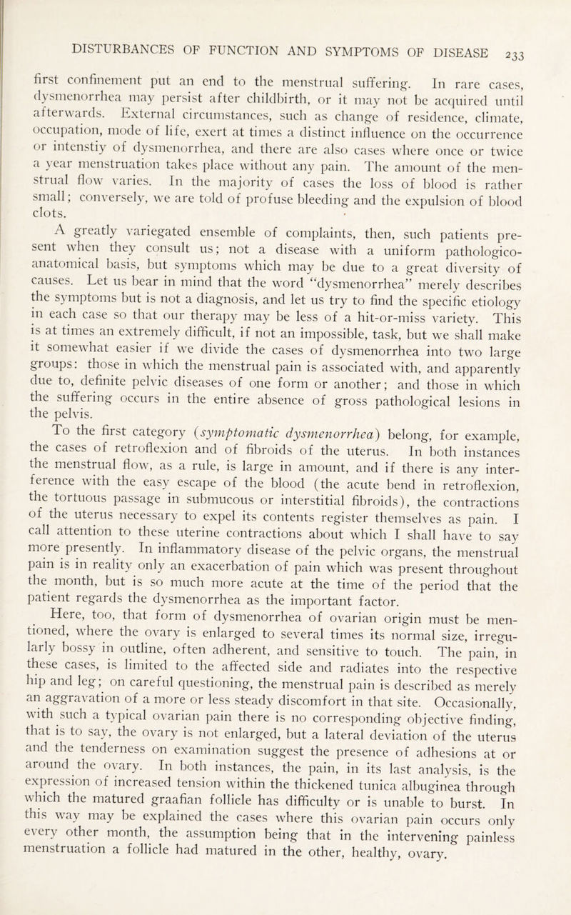 first confinement put an end to the menstrual suffering. In rare cases, dysmenoi rhea may persist after childbirth, or it may not be acquired until afterwards. External circumstances, such as change of residence, climate, occupation, mode of life, exert at times a distinct influence on the occurrence 01 intenstiy of dysmenorrhea, and there are also cases where once or twice a } eai menstruation takes place without any pain. The amount of the men¬ strual flow varies. In the majority of cases the loss of blood is rather small; conversely, we are told of profuse bleeding and the expulsion of blood clots. A greatly variegated ensemble of complaints, then, such patients pre¬ sent when they consult us; not a disease with a uniform pathologico- anatomical basis, but symptoms which may be due to a great diversity of causes. Let 11s bear in mind that the word ^dysmenorrhea” merely describes the symptoms but is not a diagnosis, and let us try to find the specific etiology m each case so that our therapy may be less of a hit-or-miss variety. This is at times an extremely difficult, if not an impossible, task, but we shall make it somewhat easier if we divide the cases of dysmenorrhea into two large groups: those in which the menstrual pain is associated with, and apparently due to, definite pelvic diseases of one form or another; and those in which the suffering occurs in the entire absence of gross pathological lesions in the pelvis. To the first category (symptomatic dysmenorrhea) belong, for example, the cases of retroflexion and of fibroids of the uterus. In both instances the menstrual flow, as a rule, is large in amount, and if there is any inter¬ ference with the easy escape of the blood (the acute bend in retroflexion, the tortuous passage in submucous or interstitial fibroids), the contractions of the uterus necessary to expel its contents register themselves as pain. I call attention to these uterine contractions about which I shall have to say more presently. In inflammatory disease of the pelvic organs, the menstrual pam is in realit) only an exacerbation of pain which was present throughout the month, but is so much more acute at the time of the period that the patient regards the dysmenorrhea as the important factor. Here, too, that form of dysmenorrhea of ovarian origin must be men¬ tioned, where the ovary is enlarged to several times its normal size, irregu¬ larly bossy in outline, often adherent, and sensitive to touch. The pain, in these cases, is limited to the affected side and radiates into the respective hip and leg; on careful questioning, the menstrual pain is described as merely an aggravation of a more or less steady discomfort in that site. Occasionally, with such a typical ovarian pain there is no corresponding objective finding, that is to say, the ovary is not enlarged, but a lateral deviation of the uterus and the tenderness on examination suggest the presence of adhesions at or around the ovary. In both instances, the pain, in its last analysis, is the expression of increased tension within the thickened tunica albuginea through which the matured graafian follicle has difficulty or is unable to burst. In this way may be explained the cases where this ovarian pain occurs only every other month, the assumption being that in the intervening painless menstruation a follicle had matured in the other, healthy, ovarv.