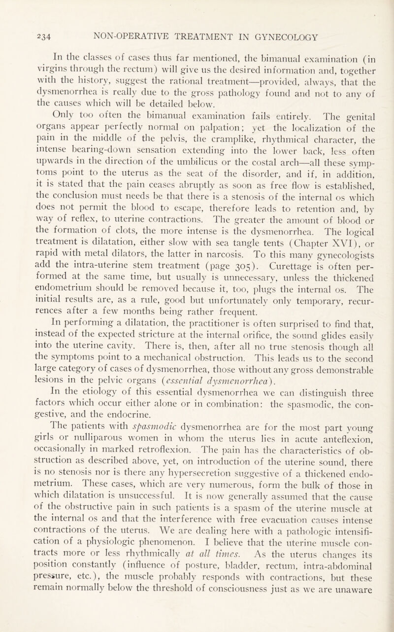 In the classes of cases thus far mentioned, the bimanual examination (in virgins through the rectum) will give us the desired information and, together with the history, suggest the rational treatment—provided, always, that the dysmenorrhea is really due to the gross pathology found and not to any of the causes which will be detailed below. Only too often the bimanual examination fails entirely. The genital organs appear perfectly normal on palpation; yet the localization of the pain in the middle of the pelvis, the cramplike, rhythmical character, the intense bearing-down sensation extending into the lower back, less often upwards in the direction of the umbilicus or the costal arch—all these symp¬ toms point to the uterus as the seat of the disorder, and if, in addition, it is stated that the pain ceases abruptly as soon as free flow is established, the conclusion must needs be that there is a stenosis of the internal os which does not permit the blood to escape, therefore leads to retention and, by way of reflex, to uterine contractions. The greater the amount of blood or the formation of clots, the more intense is the dysmenorrhea. The logical treatment is dilatation, either slow with sea tangle tents (Chapter XVI), or rapid with metal dilators, the latter in narcosis. To this many gynecologists add the intra-uterine stem treatment (page 305). Curettage is often per¬ formed at the same time, but usually is unnecessary, unless the thickened endometrium should be removed because it, too, plugs the internal os. The initial results are, as a rule, good but unfortunately only temporary, recur¬ rences after a few months being rather frequent. In performing a dilatation, the practitioner is often surprised to find that, instead of the expected stricture at the internal orifice, the sound glides easily into the uterine cavity, fi here is, then, after all no true stenosis though all the symptoms point to a mechanical obstruction. This leads us to the second large category of cases of dysmenorrhea, those without any gross demonstrable lesions in the pelvic organs (essential dysmenorrhea). I11 the etiology of this essential dysmenorrhea we can distinguish three factors which occur either alone or in combination: the spasmodic, the con¬ gestive, and the endocrine. The patients with spasmodic dysmenorrhea are for the most part young girls or nulliparous women in whom the uterus lies in acute anteflexion, occasionally in marked retroflexion. The pain has the characteristics of ob¬ struction as described above, yet, on introduction of the uterine sound, there is no stenosis nor is there any hypersecretion suggestive of a thickened endo¬ metrium. These cases, which are very numerous, form the bulk of those in which dilatation is unsuccessful. It is now generally assumed that the cause of the obstructive pain in such patients is a spasm of the uterine muscle at the internal os and that the interference with free evacuation causes intense contractions of the uterus. We are dealing here with a pathologic intensifi¬ cation of a physiologic phenomenon. I believe that the uterine muscle con¬ tracts more or less rhythmically at all times. As the uterus changes its position constantly (influence of posture, bladder, rectum, intra-abdominal pressure, etc.), the muscle probably responds with contractions, but these remain normally below the threshold of consciousness just as we are unaware