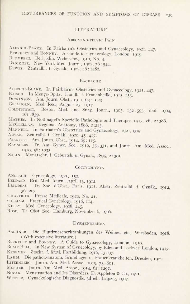 239 LITERATURE Abdomino-pelvic Pain Aldrich-Blake. In Fairbairn’s Obstetrics and Gynaecology, 1921, 447. Berkeley and Bonney. A Guide to Gynaecology, London, 1919. Blumberg. Berk klin. Wchnschr., 1910, No. 4. Brickner. New York Med. Journ., 1902, 76: 544. Dewes. Zentralbl. f. Gynak., 1922, 46: 1482. Backache Aldrich-Blake. In Fairbairn’s Obstetrics and Gynaecology, 1921, 447. Baisch. In Menge-Opitz : Handb. f. Frauenheilk., 1913, 153. Dickinson. Am. Journ. Obst., 1911, 63: 1023. Gellhorn. Med. Rec., August 25, 1917. Goldthwait. Boston Med. and Surg. Journ., 1905, 152:593; ibid. 1909, 161 : 839. Mathes. In Nothnagel’s Spezielle Pathologie und Therapie, 1913, vii, 2:386. McClellan. Regional Anatomy, 1898, 2:215. Mennell. In Fairbairn’s Obstetrics and Gynaecology, 1921, 905. Novak. Zentralbl. f. Gynak., 1920, 45:417. Prentiss. Am. Journ. Obst., 1914, 69: 115. Reynolds. Tr. Am. Gynec. Soc., 1910, 35:331, and Journ. Am. Med. Assoc., 1910,56:1033. Salin. Monatschr. f. Geburtsh. u. Gynak., 1895, 2:301. COCCYGODYNIA Anspach. Gynecology, 1921, 552. Beddard. Brit. Med. Journ., April 13, 1912. Lrindeau. Ti . Soc. d Obst., Paris, 1911, Abstr. Zentralbl. f. Gynak., 1912, 36: 207. Chartrier. Presse Medicale, 1920, No. 21. Gilliam. Practical Gynecology, 1916, 114. Kelly. Med. Gynecology, 1908, 245. Rose. Tr. Obst. Soc., Hamburg, November 6, 1906. Dysmenorrhea Aschner. Die Blutdruesenerkrankungen des Weibes, etc., Wiesbaden, 1918. (With extensive literature.) Berkeley and Bonney. A Guide to Gynaecology, London, 1919. Blair Bell. In New System of Gynecology, by Eden and Lockyer, London, 1917. Kroemer. Ztschr. f. arztl. Fortbildung, 1916, 13:97. Lahm. Die pathoL-anatom. Grundlagen d. Frauenkrankheiten, Dresden, 1922. Litzenberg. Journ. Am. Med. Assoc., 1919, 73:601. Mosher. Journ. Am. Med. Assoc., 1914, 62: 1297. Novak. Menstruation and Its Disorders, D. Appleton & Co., 1921. Winter. Gynaekologische Diagnostik, 3d ed., Leipzig, 1907.