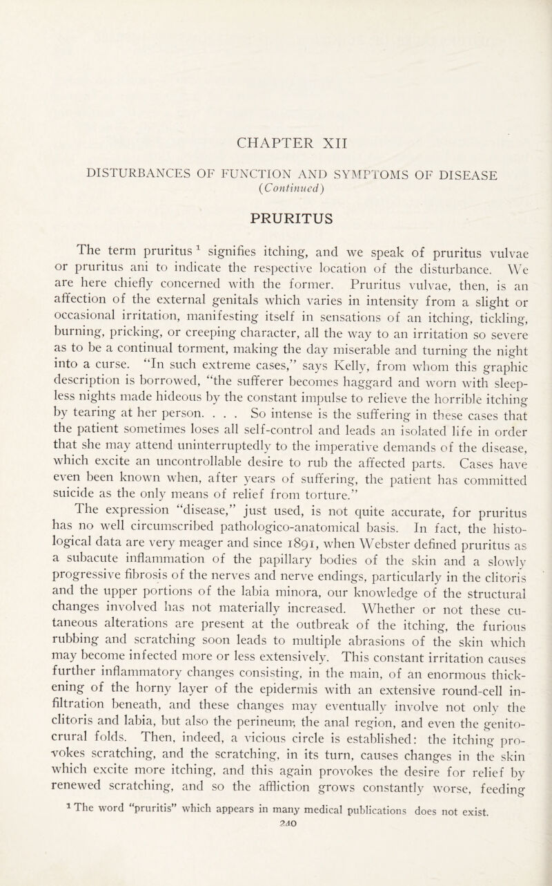 CHAPTER XII DISTURBANCES OF FUNCTION AND SYMPTOMS OF DISEASE (Continued) PRURITUS The term pruritus 1 signifies itching, and we speak of pruritus vulvae or pruritus ani to indicate the respective location of the disturbance. We are here chiefly concerned with the former. Pruritus vulvae, then, is an affection of the external genitals which varies in intensity from a slight or occasional irritation, manifesting itself in sensations of an itching, tickling, burning, pricking, or creeping character, all the way to an irritation so severe as to be a continual torment, making the day miserable and turning the night into a curse. “In such extreme cases,” says Kelly, from whom this graphic description is borrowed, “the sufferer becomes haggard and worn with sleep¬ less nights made hideous by the constant impulse to relieve the horrible itching by tearing at her person. . . . So intense is the suffering in these cases that the patient sometimes loses all self-control and leads an isolated life in order that she may attend uninterruptedly to the imperative demands of the disease, which excite an uncontrollable desire to rub the affected parts. Cases have even been known when, after years of suffering, the patient has committed suicide as the only means of relief from torture.” The expression disease/ just used, is not cjuite accurate, for pruritus has no well circumscribed pathologico-anatomical basis. In fact, the histo¬ logical data are very meager and since 1891, when Webster defined pruritus as a subacute inflammation of the papillary bodies of the skin and a slowly progressive fibrosis of the nerves and nerve endings, particularly in the clitoris and the upper portions of the labia minora, our knowledge of the structural changes involved has not materially increased. Whether or not these cu¬ taneous alterations are present at the outbreak of the itching, the furious rubbing and scratching soon leads to multiple abrasions of the skin which may become infected more or less extensively. This constant irritation causes further inflammatory changes consisting, in the main, of an enormous thick¬ ening of the horny layer of the epidermis with an extensive round-cell in¬ filtration beneath, and these changes may eventually involve not only the clitoris and labia, but also the perineum; the anal region, and even the genito- crural folds. Then, indeed, a vicious circle is established: the itching pro¬ vokes scratching, and the scratching, in its turn, causes changes in the skin which excite more itching, and this again provokes the desire for relief by renewed scratching, and so the affliction grows constantly worse, feeding 1 The word “pruritis” which appears in many medical publications does not exist. ?AO