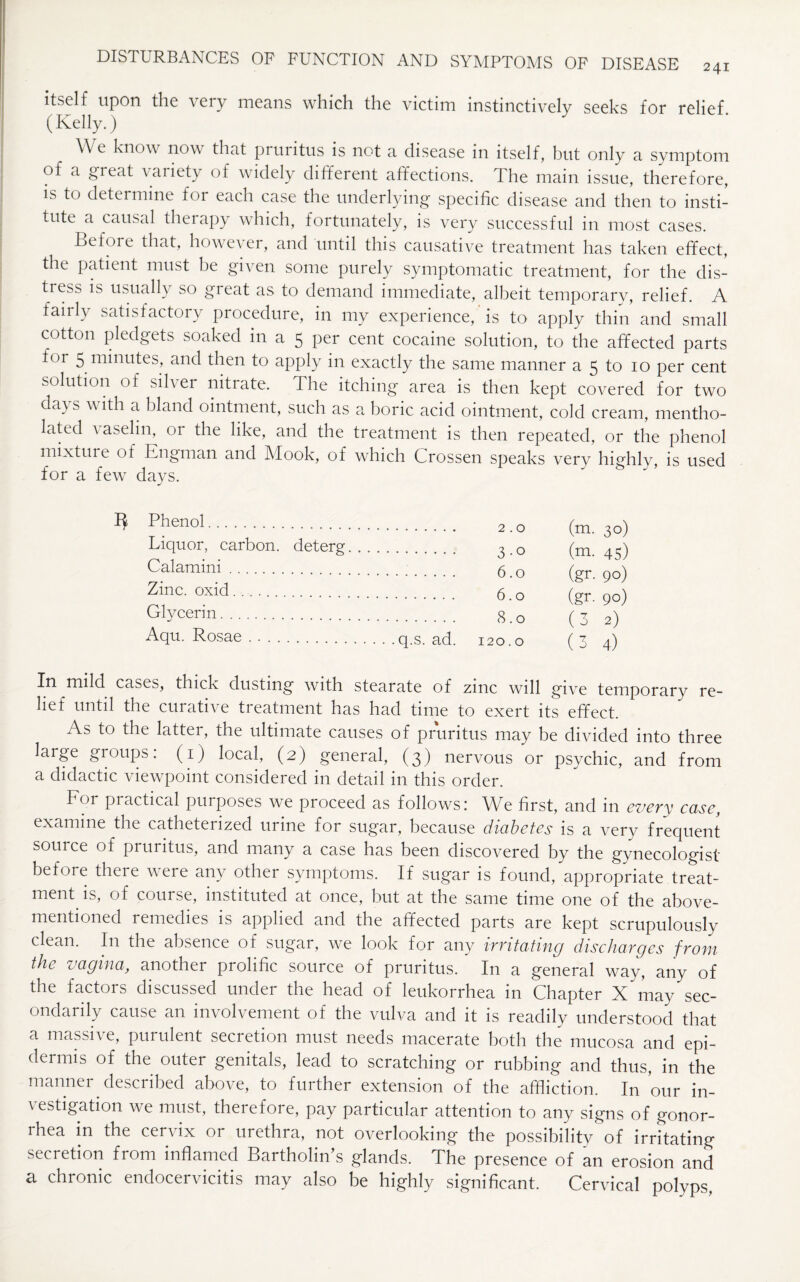 241 itself upon the very means which the victim instinctively seeks for relief. (Kelly.) We know now that pruritus is not a disease in itself, but only a symptom of a great variety of widely different affections. The main issue, therefore, is to determine for each case the underlying specific disease and then to insti¬ tute a causal therapy which, fortunately, is very successful in most cases. Before that, however, and until this causative treatment has taken effect, the patient must be given some purely symptomatic treatment, for the dis¬ tress is usually so gi eat as to demand immediate, albeit temporary, relief. A fairly satisfactory procedure, in my experience, is to apply thin and small cotton pledgets soaked in a 5 per cent cocaine solution, to the affected parts for 5 minutes, and then to apply in exactly the same manner a 5 to 10 per cent solution of silver nitrate. The itching area is then kept covered for two days with a bland ointment, such as a boric acid ointment, cold cream, mentho¬ lated a aselin, 01 the like, and the treatment is then repeated, or the phenol mixture of Engman and Mook, of which Crossen speaks very highly, is used for a few days. 3 Phenol. (m. 3°) Liquor, carbon, deterg. . (m. 45) Calamini. (gr. 90) Zinc, oxid...... (gr. 90) Glycerin. (3 2) Aqu. Rosae . .. ( 3 4) In mild cases, thick dusting with stearate of zinc will give temporary re¬ lief until the curative treatment has had time to exert its effect. As to the latter, the ultimate causes of pruritus may be divided into three large groups: (1) local, (2) general, (3) nervous or psychic, and from a didactic viewpoint considered in detail in this order. Eor piactical purposes we proceed as follows: We first, and in every case, examine the catheterized urine for sugar, because dicibetes is a very frequent souice of pruritus, and many a case has been discovered by the gynecologist before there were any other symptoms. If sugar is found, appropriate treat¬ ment is, of course, instituted at once, but at the same time one of the above- mentioned remedies is applied and the affected parts are kept scrupulously clean. I11 the absence of sugar, we look for any irritating discharges from the vagina, another prolific source of pruritus. In a general way, any of the factors discussed under the head of leukorrhea in Chapter X may sec¬ ondarily cause an involvement of the vulva and it is readily understood that a massn e, purulent secretion must needs macerate both the mucosa and epi- deimis of the outer genitals, lead to scratching or rubbing and thus, in the manner described above, to further extension of the affliction. In our in¬ vestigation we must, therefore, pay particular attention to any signs of gonor¬ rhea in the cervix or urethra, not overlooking the possibility of irritating secretion from inflamed Bartholin’s glands. The presence of an erosion and a. chronic endocervicitis may also be highly significant. Cervical polyps,