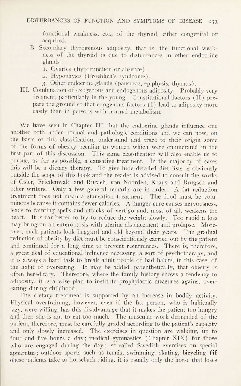 functional weakness, etc., of the thyroid, either congenital or acquired. B. Secondary thyrogenous adiposity, that is, the functional weak¬ ness of the thyroid is due to disturbances in other endocrine glands: 1. Ovaries (hypofunction or absence). 2. Hypophysis (Froehlich’s syndrome). 3. Other endocrine glands (pancreas, epiphysis, thymus). III. Combination of exogenous and endogenous adiposity. Probably very frequent, particularly in the young. Constitutional factors (II) pre¬ pare the ground so that exogenous factors (I) lead to adiposity more easily than in persons with normal metabolism. We have seen in Chapter III that the endocrine glands influence one another both under normal and pathologic conditions and we can now, on the basis of this classification, understand and trace to their origin some of the forms of obesity peculiar to women which were enumerated in the first part of this discussion. This same classification will also enable us to pursue, as far as possible, a causative treatment. In the majority of cases this will be a dietary therapy. To give here detailed diet lists is obviously outside the scope of this book and the reader is advised to consult the works of Osier, Friedenwald and Ruraeh, von Noorden, Kraus and Brugsch and other writers. Only a few general remarks are in order. A fat reduction treatment does not mean a starvation treatment. The food must be volu¬ minous because it contains fewer calories. A hunger cure causes nervousness, leads to fainting spells and attacks of vertigo and, most of all, weakens the heart. It is far better to try to reduce the weight slowly. Too rapid a loss may bring on an enteroptosis with uterine displacement and prolapse. More¬ over, such patients look haggard and old beyond their years. The gradual reduction of obesity by diet must be conscientiously carried out by the patient and continued for a long time to prevent recurrences. There is, therefore, a great deal of educational influence necessary, a sort of psychotherapy, and it is always a hard task to break adult people of bad habits, in this case, of the habit of overeating. It may be added, parenthetically, that obesity is often hereditary. Therefore, where the family history shows a tendency to adiposity, it is a wise plan to institute prophylactic measures against over¬ eating during childhood. The dietary treatment is supported by an increase in bodily activity. Physical overtraining, however, even if the fat person, who is habitually lazy, were willing, has this disadvantage that it makes the patient too hungry and then she is apt to eat too much. The muscular work demanded of the patient, therefore, must be carefully graded according to the patient’s capacity and only slowly increased. The exercises in question are walking, up to four and five hours a day; medical gymnastics (Chapter XIX) for those who are engaged during the day; so-called Swedish exercises on special apparatus; outdoor sports such as tennis, swimming, skating, bicycling (if obese patients take to horseback riding, it is usually only the horse that loses
