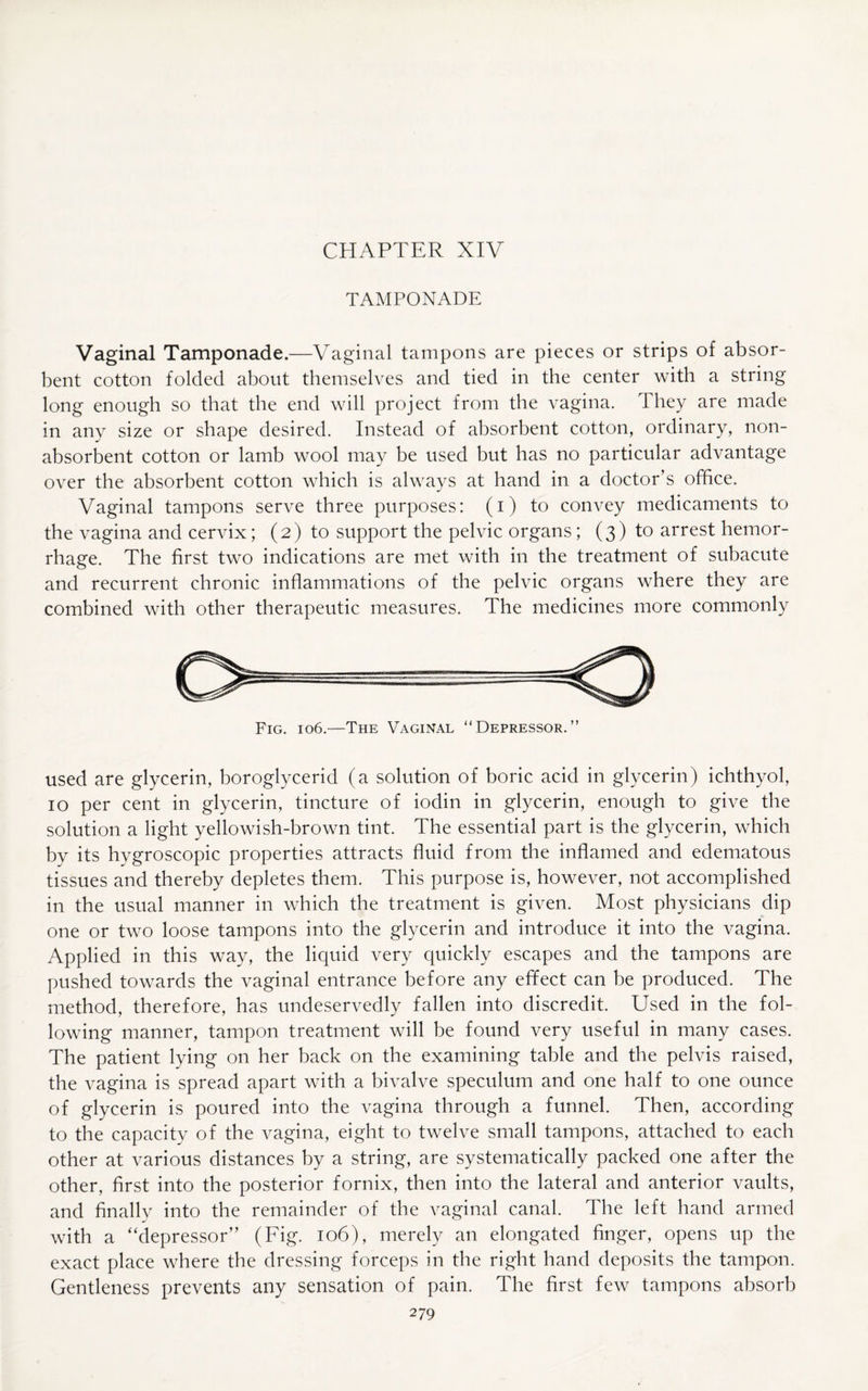 TAMPONADE Vaginal Tamponade.—Vaginal tampons are pieces or strips of absor¬ bent cotton folded about themselves and tied in the center with a string long enough so that the end will project from the vagina. They are made in any size or shape desired. Instead of absorbent cotton, ordinary, non¬ absorbent cotton or lamb wool may be used but has no particular advantage over the absorbent cotton which is always at hand in a doctor’s office. Vaginal tampons serve three purposes: (i) to convey medicaments to the vagina and cervix; (2) to support the pelvic organs; (3) to arrest hemor¬ rhage. The first two indications are met with in the treatment of subacute and recurrent chronic inflammations of the pelvic organs where they are combined with other therapeutic measures. The medicines more commonly Fig. 106.—The Vaginal “Depressor.” used are glycerin, boroglycerid (a solution of boric acid in glycerin) ichthyol, 10 per cent in glycerin, tincture of iodin in glycerin, enough to give the solution a light yellowish-brown tint. The essential part is the glycerin, which by its hygroscopic properties attracts fluid from the inflamed and edematous tissues and thereby depletes them. This purpose is, however, not accomplished in the usual manner in which the treatment is given. Most physicians dip one or two loose tampons into the glycerin and introduce it into the vagina. Applied in this way, the liquid very quickly escapes and the tampons are pushed towards the vaginal entrance before any effect can be produced. The method, therefore, has undeservedly fallen into discredit. Used in the fol¬ lowing manner, tampon treatment will be found very useful in many cases. The patient lying on her back on the examining table and the pelvis raised, the vagina is spread apart with a bivalve speculum and one half to one ounce of glycerin is poured into the vagina through a funnel. Then, according to the capacity of the vagina, eight to twelve small tampons, attached to each other at various distances by a string, are systematically packed one after the other, first into the posterior fornix, then into the lateral and anterior vaults, and finally into the remainder of the vaginal canal. The left hand armed with a “depressor” (Fig. 106), merely an elongated finger, opens up the exact place where the dressing forceps in the right hand deposits the tampon. Gentleness prevents any sensation of pain. The first few tampons absorb
