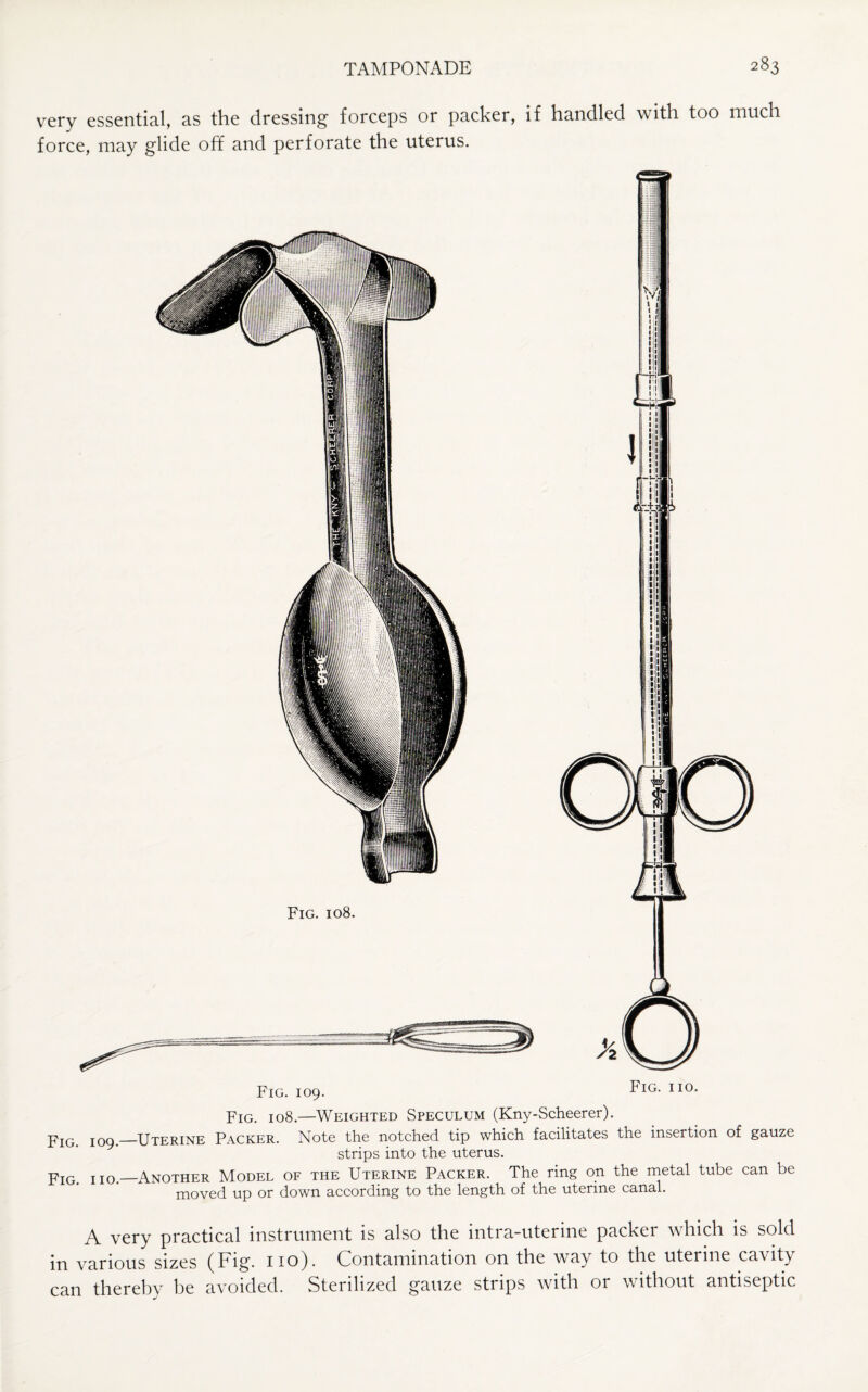 very essential, as the dressing forceps or packer, if handled with too much force, may glide off and perforate the uterus. Fig. 108. Fig. 109. Fig. no. Fig. 108.—Weighted Speculum (Kny-Scheerer). Fig 109._Uterine Packer. Note the notched tip which facilitates the insertion of gauze strips into the uterus. FIG. iio—Another Model of the Uterine Packer. The ring on the metal tube can be moved up or down according to the length of the uterine canal. A very practical instrument is also the intra-uterine packer which is sold in various sizes (Fig. 110). Contamination on the way to the uterine ca\ity can thereby be avoided. Sterilized gauze strips with or without antiseptic