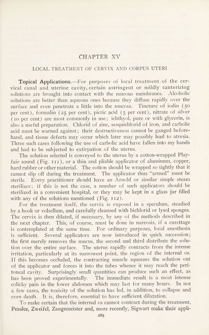 LOCAL TREATMENT OF CERVIX AND CORPUS UTERI Topical Applications.—For purposes of local treatment of the cer¬ vical canal and uterine cavity, certain astringent or mildly cauterizing solutions are brought into contact with the mucous membranes. Alcoholic solutions are better than aqueous ones because they diffuse rapidly over the surface and even penetrate a little into the mucosa. Tincture of iodin (50 per cent), formalin (25 per cent), picric acid (5 per cent), nitrate of silver (10 per cent) are most commonly in use; ichthyol, pure or with glycerin, is also a useful preparation. Chlorid of zinc, sesquichlorid of iron, and carbolic acid must be warned against; their destructiveness cannot be gauged before¬ hand, and tissue defects may occur which later may possibly lead to atresia. Three such cases following the use of carbolic acid have fallen into my hands and had to be subjected to extirpation of the uterus. The solution selected is conveyed to the uterus by a cotton-wrapped Play¬ fair sound (Fig. 111), or a thin and pliable applicator of aluminum, copper, hard rubber or other material. The cotton should be wrapped so tightly that it cannot slip off during the treatment. The applicator thus “armed” must be sterile. Every practitioner should have an Arnold or similar simple steam sterilizer; if this is not the case, a number of such applicators should be sterilized in a convenient hospital, or they may be kept in a glass jar filled with any of the solutions mentioned (Fig. 112). For the treatment itself, the cervix is exposed in a speculum, steadied by a hook or volsellum, and carefully cleansed with bichlorid or lysol sponges. The cervix is then dilated, if necessary, by any of the methods described in the next chapter. This, of course, must be done in narcosis, if a curettage is contemplated at the same time. For ordinary purposes, local anesthesia is sufficient. Several applicators are now introduced in quick succession; the first merelv removes the mucus, the second and third distribute the solu- tion over the entire surface. The uterus rapidly contracts from the intense irritation, particularly at its narrowest point, the region of the internal os. If this becomes occluded, the contracting muscle squeezes the solution out of the applicator and forces it into the tubes whence it may reach the peri¬ toneal cavity. Surprisingly small quantities can produce such an effect, as has been proved experimentally. The immediate result is a most intense colicky pain in the lower abdomen which may last for many hours. In not a few cases, the toxicity of the solution has led, in addition, to collapse and even death. It is, therefore, essential to have sufficient dilatation. To make certain that the internal os cannot contract during the treatment, Peaslee, Zweifel, Zangemeister and, more recently, Sigwart make their appli-