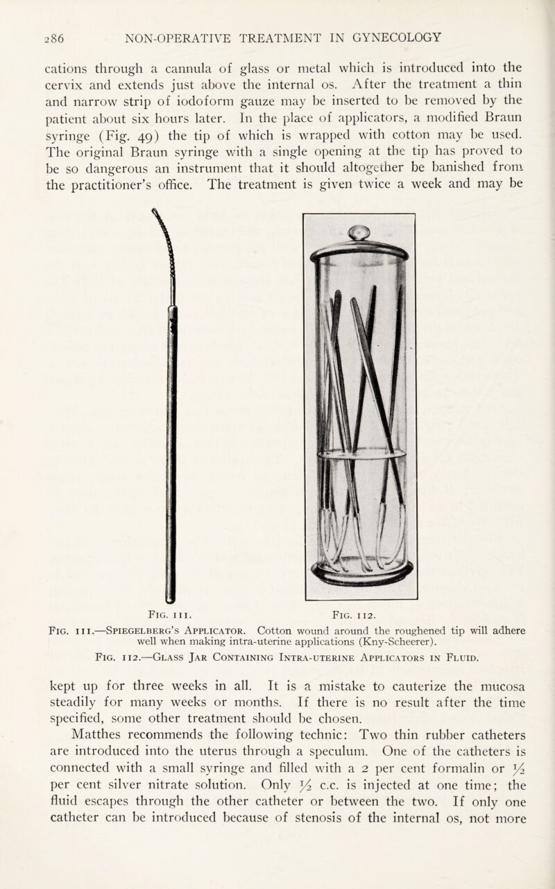 cations through a cannula of glass or metal which is introduced into the cervix and extends just above the internal os. After the treatment a thin and narrow strip of iodoform gauze may be inserted to he removed by the patient about six hours later. In the place of applicators, a modified Braun syringe (Fig. 49) the tip of which is wrapped with cotton may he used. The original Braun syringe with a single opening at the tip has proved to be so dangerous an instrument that it should altogether be banished from the practitioner’s office. The treatment is given twice a week and may be Fig. hi. Fig. 112. Fig. hi.—Spiegelberg’s Applicator. Cotton wound around the roughened tip will adhere well when making intra-uterine applications (Kny-Scheerer). Fig. 112.—Glass Jar Containing Intra-uterine Applicators in Fluid. kept up for three weeks in all. It is a mistake to cauterize the mucosa steadily for many weeks or months. If there is no result after the time specified, some other treatment should he chosen. Matthes recommends the following technic: Two thin rubber catheters are introduced into the uterus through a speculum. One of the catheters is connected with a small syringe and filled with a 2 per cent formalin or per cent silver nitrate solution. Only c.c. is injected at one time; the fluid escapes through the other catheter or between the two. If only one catheter can be introduced because of stenosis of the internal os, not more