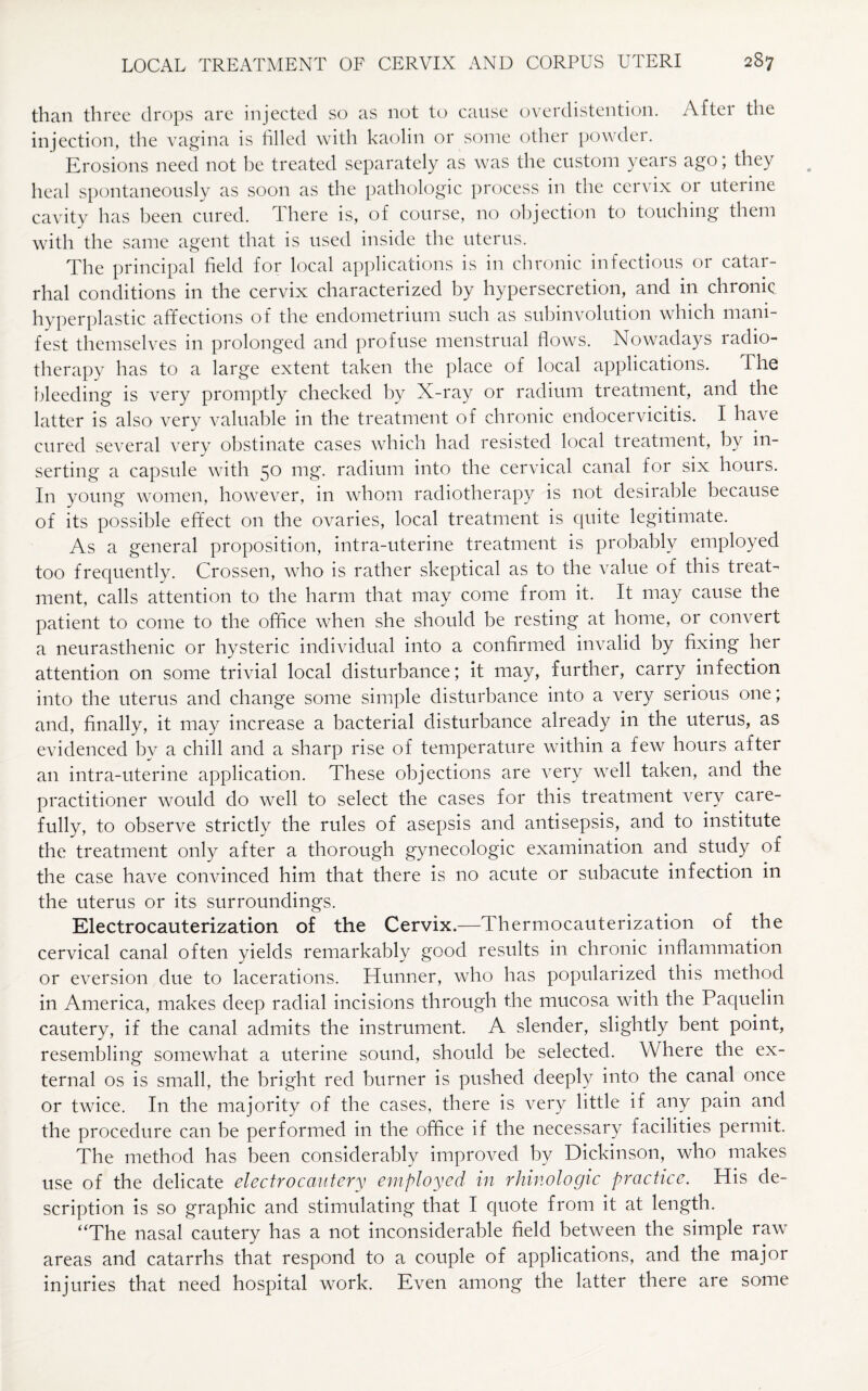 than three drops are injected so as not to cause overdistention. After the injection, the vagina is filled with kaolin or some other powder. Erosions need not be treated separately as was the custom years ago; they heal spontaneously as soon as the pathologic process in the cervix or uterine cavity has been cured. There is, of course, no objection to touching them with the same agent that is used inside the uterus. The principal field for local applications is in chronic infectious or catar¬ rhal conditions in the cervix characterized by hypersecretion, and in chronic hyperplastic affections of the endometrium such as subinvolution which mani¬ fest themselves in prolonged and profuse menstrual flows. Nowadays ladio- therapy has to a large extent taken the place of local applications. The bleeding is very promptly checked by X-ray or radium treatment, and the latter is also very valuable in the treatment of chronic endocervicitis. I have cured several very obstinate cases which had resisted local treatment, by in¬ serting a capsule with 50 mg. radium into the cervical canal for six hours. In young women, however, in whom radiotherapy is not desirable because of its possible effect on the ovaries, local treatment is quite legitimate. As a general proposition, intra-uterine treatment is probably employed too frequently. Crossen, who is rather skeptical as to the value of this treats ment, calls attention to the harm that may come from it. It may cause the patient to come to the office when she should be resting at home, or convert a neurasthenic or hysteric individual into a confirmed invalid by fixing her attention on some trivial local disturbance; it may, further, carry infection into the uterus and change some simple disturbance into a very serious one; and, finally, it may increase a bacterial disturbance already in the uterus, as evidenced by a chill and a sharp rise of temperature within a few hours after an intra-uterine application. These objections are very well taken, and the practitioner would do well to select the cases for this treatment very care¬ fully, to observe strictly the rules of asepsis and antisepsis, and to institute the treatment only after a thorough gynecologic examination and study of the case have convinced him that there is no acute or subacute infection in the uterus or its surroundings. Electrocauterization of the Cervix.—Thermocauterization of the cervical canal often yields remarkably good results in chronic inflammation or eversion due to lacerations. Hunner, who has popularized this method in America, makes deep radial incisions through the mucosa with the Paquelin cautery, if the canal admits the instrument. A slender, slightly bent point, resembling somewhat a uterine sound, should be selected. Where the ex¬ ternal os is small, the bright red burner is pushed deeply into the canal once or twice. In the majority of the cases, there is very little if any pain and the procedure can be performed in the office if the necessary facilities permit. The method has been considerably improved by Dickinson, who makes use of the delicate electrocautery employed in rhinologic practice. His de¬ scription is so graphic and stimulating that I quote from it at length. “The nasal cautery has a not inconsiderable field between the simple raw areas and catarrhs that respond to a couple of applications, and the major injuries that need hospital work. Even among the latter there are some
