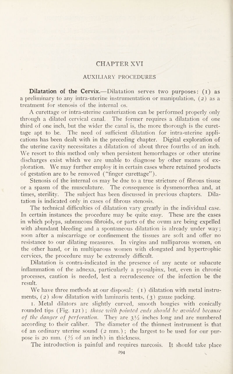 CHAPTER XVI AUXILIARY PROCEDURES Dilatation of the Cervix.—Dilatation serves two purposes: (i) as a preliminary to any intra-uterine instrumentation or manipulation, (2) as a treatment for stenosis of the internal os. A curettage or intra-uterine cauterization can be performed properly only through a dilated cervical canal. The former requires a dilatation of one third of one inch, but the wider the canal is, the more thorough is the curet¬ tage apt to be. The need of sufficient dilatation for intra-uterine appli¬ cations has been dealt with in the preceding chapter. Digital exploration of the uterine cavity necessitates a dilatation of about three fourths of an inch. We resort to this method only when persistent hemorrhages or other uterine discharges exist which we are unable to diagnose by other means of ex¬ ploration. We may further employ it in certain cases where retained products of gestation are to be removed (“finger curettage”). Stenosis of the internal os may be due to a true stricture of fibrous tissue or a spasm of the musculature. The consequence is dysmenorrhea and, at times, sterility. The subject has been discussed in previous chapters. Dila¬ tation is indicated only in cases of fibrous stenosis. The technical difficulties of dilatation vary greatly in the individual case. In certain instances the procedure may be quite easy. These are the cases in which polyps, submucous fibroids, or parts of the ovum are being expelled with abundant bleeding and a spontaneous dilatation is already under way; soon after a miscarriage or confinement the tissues are soft and offer no resistance to our dilating measures. In virgins and nulliparous women, on the other hand, or in multiparous women with elongated and hypertrophic cervices, the procedure may be extremely difficult. Dilatation is contra-indicated in the presence of any acute or subacute inflammation of the adnexa, particularly a pyosalpinx, but, even in chronic processes, caution is needed, lest a recrudescence of the infection be the result. We have three methods at our disposal: (1) dilatation with metal instru¬ ments, (2) slow dilatation with laminaria tents, (3) gauze packing. 1. Metal dilators are slightly curved, smooth bougies with conically rounded tips (Fig. 121) ; those with pointed ends should he avoided because of the danger of perforation. They are 3 Id inches long and are numbered according to their caliber. The diameter of the thinnest instrument is that of an ordinary uterine sound (2 mm.) ; the largest to be used for our pur¬ pose is 20 mm. (2/3 of an inch) in thickness. The introduction is painful and requires narcosis. It should take place