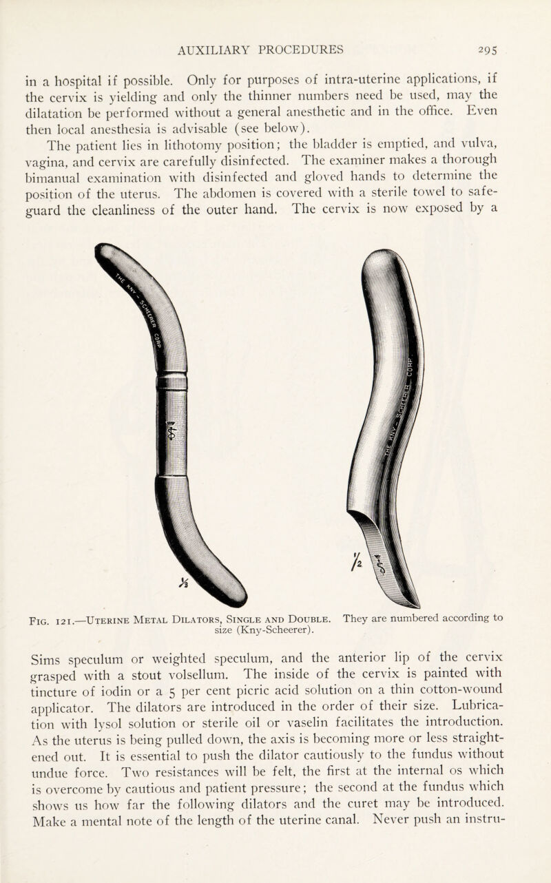 in a hospital if possible. Only for purposes of intra-uterine applications, if the cervix is yielding and only the thinner numbers need be used, may the dilatation be performed without a general anesthetic and in the office. Even then local anesthesia is advisable (see below). The patient lies in lithotomy position; the bladder is emptied, and vulva, vagina, and cervix are carefully disinfected. The examiner makes a thorough bimanual examination with disinfected and gloved hands to determine the position of the uterus. The abdomen is covered with a sterile towel to safe¬ guard the cleanliness of the outer hand. The cervix is now exposed by a Fig. 121.—Uterine Metal Dilators, Single and Double. They are numbered according to size (Kny-Scheerer). Sims speculum or weighted speculum, and the anterior lip of the cervix grasped with a stout volsellum. The inside of the cervix is painted with tincture of iodin or a 5 per cent picric acid solution on a thin cotton-wound applicator. The dilators are introduced in the order of their size. Lubrica¬ tion with lysol solution or sterile oil or vaselin facilitates the introduction. As the uterus is being pulled down, the axis is becoming more or less straight¬ ened out. It is essential to push the dilator cautiously to the fundus without undue force. Two resistances will be felt, the first at the internal os which is overcome by cautious and patient pressure; the second at the fundus which shows us how far the following dilators and the curet may be introduced. Make a mental note of the length of the uterine canal. Never push an instru-