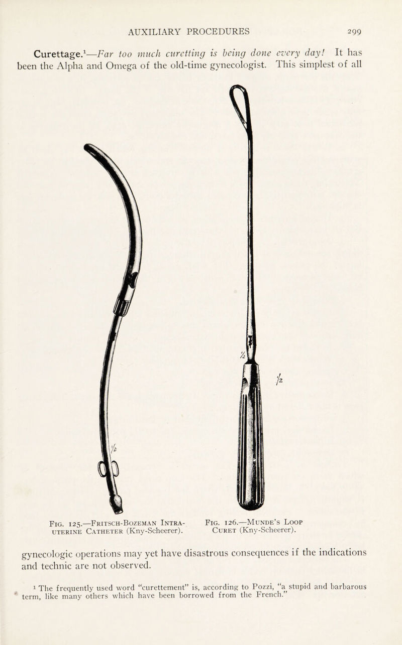 Curettage.1—Far too much curetting is being done every day! It has been the Alpha and Omega of the old-time gynecologist. This simplest of all Fig. 125.—Fritsch-Bozeman Intra- Fig. 126.—Munde’s Loop uterine Catheter (Kny-Scheerer). Curet (Kny-Scheerer). gynecologic operations may yet have disastrous consequences if the indications and technic are not observed. 1 The frequently used word “curettement” is, according to Pozzi, “a stupid and barbarous term, like many others which have been borrowed from the French.”