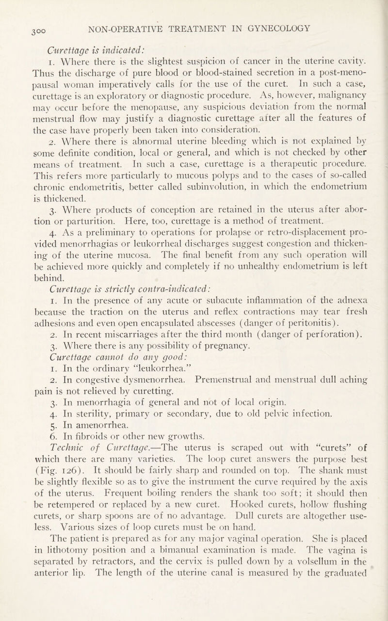 3°° Curettage is indicated: 1. Where there is the slightest suspicion of cancer in the uterine cavity. Thus the discharge of pure blood or blood-stained secretion in a post-meno¬ pausal woman imperatively calls for the use of the curet. In such a case, curettage is an exploratory or diagnostic procedure. As, however, malignancy may occur before the menopause, any suspicious deviation from the normal menstrual flow may justify a diagnostic curettage after all the features of the case have properly been taken into consideration. 2. Where there is abnormal uterine bleeding which is not explained by some definite condition, local or general, and which is not checked by other means of treatment. In such a case, curettage is a therapeutic procedure. This refers more particularly to mucous polyps and to the cases of so-called chronic endometritis, better called subinvolution, in which the endometrium is thickened. 3. Where products of conception are retained in the uterus after abor¬ tion or parturition. Here, too, curettage is a method of treatment. 4. As a preliminary to operations for prolapse or retro-displacement pro¬ vided menorrhagias or leukorrheal discharges suggest congestion and thicken¬ ing of the uterine mucosa. The final benefit from any such operation will be achieved more quickly and completely if no unhealthy endometrium is left behind. Curettage is strictly contra-indicated: 1. In the presence of any acute or subacute inflammation of die adnexa because the traction on the uterus and reflex contractions may tear fresh adhesions and even open encapsulated abscesses (danger of peritonitis). 2. In recent miscarriages after the third month (danger of perforation). 3. Where there is any possibility of pregnancy. Curettage cannot do any good: 1. In the ordinary “leukorrhea.” 2. In congestive dysmenorrhea. Premenstrual and menstrual dull aching pain is not relieved by curetting. 3. In menorrhagia of general and not of local origin. 4. In sterility, primary or secondary, due to old pelvic infection. 5. In amenorrhea. 6. In fibroids or other new growths. Technic of Curettage.—The uterus is scraped out with “curets” of which there are many varieties. The loop curet answers the purpose best (Fig. 126). It should be fairly sharp and rounded on top. The shank must be slightly flexible so as to give the instrument the curve required by the axis of the uterus. Frequent boiling renders the shank too soft; it should then be retempered or replaced by a new curet. Hooked curets, hollow flushing curets, or sharp spoons are of no advantage. Dull curets are altogether use¬ less. Various sizes of loop curets must be on hand. The patient is prepared as for any major vaginal operation. She is placed in lithotomy position and a bimanual examination is made. The vagina is separated by retractors, and the cervix is pulled down by a volsellum in the anterior lip. The length of the uterine canal is measured by the graduated