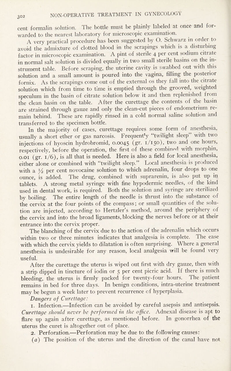 3°2 cent formalin solution. The bottle must be plainly labeled at once and foi - warded to the nearest laboratory for microscopic examination. A very practical procedure has been suggested by O. Schwai z in ordei to avoid the admixture of clotted blood in the scrapings which is a disturbing factor in microscopic examination. A pint of sterile 4 per cent sodium citiate in normal salt solution is divided equally in two small steiile basins on the in¬ strument table. Before scraping, the uterine cavity is swabbed out with this solution and a small amount is poured into the vagina, filling the posterior fornix. As the scrapings come out of the external os they fall into the citiate solution which from time to time is emptied through the grooved, weighted speculum in the basin of citrate solution below it and then replenished from the clean basin on the table. After the curettage the contents of the basin are strained through gauze and only the clean-cut pieces of endometrium re¬ main behind. These are rapidly rinsed in a cold normal saline solution and transferred to the specimen bottle. In the majority of cases, curettage requires some form of anesthesia, usually a short ether or gas narcosis. Frequency “twilight sleep” with two injections of hyoscin hydrobromid, 0.0045 (gr. 1/150), two and one hours, respectively, before the operation, the first of these combined with morphin, 0.01 (gr. 1/6), is all that is needed. Here is also a field for local anesthesia, either alone or combined with “twilight sleep.” Local anesthesia is produced with a per cent novocaine solution to which adrenalin, four drops to one ounce, is added. The drug, combined with suprarenin, is also put up in tablets. A strong metal syringe with fine hypodermic needles, of the kind used in dental work, is required. Both the solution and syringe are sterilized by boiling. The entire length of the needle is thrust into the substance of the cervix at the four points of the compass; or small quantities of the solu¬ tion are injected, according to Hertzler’s method, around the periphery of the cervix and into the broad ligaments, blocking the nerves before or at their entrance into the cervix proper. The blanching of the cervix due to the action of the adrenalin which occurs within two or three minutes indicates that analgesia is complete. The ease with which the cervix yields to dilatation is often surprising. Where a general anesthesia is undesirable for any reason, local analgesia will be found very useful. After the curettage the uterus is wiped out first with dry gauze, then with a strip dipped in tincture of iodin or 5 per cent picric acid. If there is much bleeding, the uterus is firmly packed for twenty-four hours. The patient remains in bed for three days. In benign conditions, intra-uterine treatment may be begun a week later to prevent recurrence of hyperplasia. Dangers of Curettage: 1. Infection.—Infection can be avoided by careful asepsis and antisepsis. Curettage should never he performed in the office. Adnexal disease is apt to flare up again after curettage, as mentioned before. In gonorrhea of the uterus the curet is altogether out of place. 2. Perforation.—Perforation may be due to the following causes: (a) The position of the uterus and the direction of the canal have not