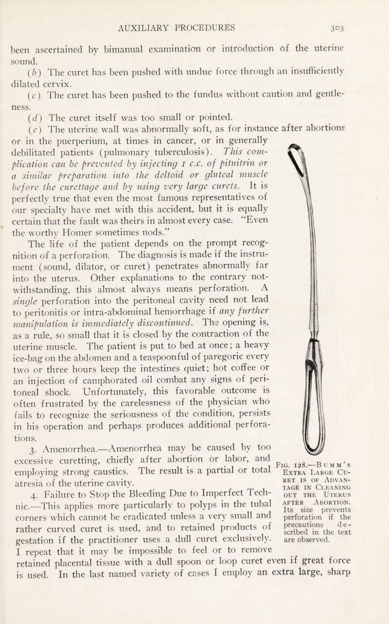 been ascertained by bimanual examination or introduction of the uterine sound. (/;) The curet has been pushed with undue force through an insufficiently dilated cervix. (c) The curet has been pushed to the fundus without caution and gentle¬ ness. (d) The curet itself was too small or pointed. (c) The uterine wall was abnormally soft, as for instance after abortions or in the puerperium, at times in cancer, or in generally debilitated patients (pulmonary tuberculosis). This com¬ plication can be prevented by injecting 1 c.c. of pituitrin or a similar preparation into the deltoid or gluteal muscle before the curettage and by using very large carets. It is perfectly true that even the most famous representatives of our specialty have met with this accident, but it is equally certain that the fault was theirs in almost every case. “Even the worthy Homer sometimes nods.” The life of the patient depends on the prompt recog¬ nition of a perforation. The diagnosis is made if the instru¬ ment (sound, dilator, or curet) penetrates abnormally far into the uterus. Other explanations to the contrary not¬ withstanding, this almost always means perforation. A single perforation into the peritoneal cavity need not lead to peritonitis or intra-abdominal hemorrhage if any further manipulation is immediately discontinued. The opening is, as a rule, so small that it is closed by the contraction of the uterine muscle. The patient is put to bed at once; a heavy ice-bag on the abdomen and a teaspoonful of paregoric every two or three hours keep the intestines quiet; hot coffee or an injection of camphorated oil combat any signs of peri¬ toneal shock. Unfortunately, this favorable outcome is often frustrated by the carelessness of the physician who fails to recognize the seriousness of the condition, persists in his operation and perhaps produces additional perfora¬ tions. 3. Amenorrhea.—Amenorrhea may be caused by too excessive curetting, chiefly after abortion or labor, and employing strong caustics. T he result is a partial or total atresia of the uterine cavity. 4. Failure to Stop the Bleeding Due to Imperfect Tech¬ nic.—This applies more particularly to polyps in the tubal corners which cannot be eradicated unless a very small and rather curved curet is used, and to retained products of gestation if the practitioner uses a dull curet exclusively. I repeat that it may be impossible to feel or to remove retained placental tissue with a dull spoon or loop curet even if great force is used. In the last named variety of cases I employ an extra large, sharp Fig. 128.'—Bumm’s Extra Large Cu¬ ret is of Advan¬ tage in Cleaning out the Uterus after Abortion. Its size prevents perforation if the precautions d e - scribed in the text are observed.