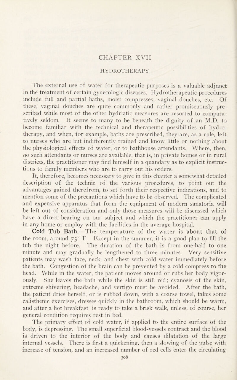 CHAPTER XVII HYDROTHERAPY The external use of water for therapeutic purposes is a valuable adjunct in the treatment of certain gynecologic diseases. Hydrotherapeutic procedures include full and partial baths, moist compresses, vaginal douches, etc. Of these, vaginal douches are quite commonly and rather promiscuously pre¬ scribed while most of the other hydriatic measures are resorted to compara¬ tively seldom. It seems to many to be beneath the dignity of an M.D. to become familiar with the technical and therapeutic possibilities of hydro¬ therapy, and when, for example, baths are prescribed, they are, as a rule, left to nurses who are but indifferently trained and know little or nothing about the physiological effects of water, or to bathhouse attendants. Where, then, no such attendants or nurses are available, that is, in private homes or in rural districts, the practitioner may find himself in a quandary as to explicit instruc¬ tions to family members who are to carry out his orders. It, therefore, becomes necessary to give in this chapter a somewhat detailed description of the technic of the various procedures, to point out the advantages gained therefrom, to set forth their respective indications, and to mention some of the precautions which have to be observed. The complicated and expensive apparatus that form the equipment of modern sanatoria will be left out of consideration and only those measures will be discussed which have a direct bearing on our subject and which the practitioner can apply in any home or employ with the facilities in the average hospital. Cold Tub Bath.—The temperature of the water is about that of the room, around 75° F. Except in the summer, it is a good plan to fill the tub the night before. The duration of the bath is from one-half to one minute and may gradually be lengthened to three minutes. Very sensitive patients may wash face, neck, and chest with cold water immediately before the bath. Congestion of the brain can be prevented by a cold compress to the head. While in the water, the patient moves around or rubs her body vigor¬ ously. She leaves the bath while the skin is still red; cyanosis of the skin, extreme shivering, headache, and vertigo must be avoided. After the bath, the patient dries herself, or is rubbed down, with a coarse towel, takes some calisthenic exercises, dresses quickly in the bathroom, which should be warm, and after a hot breakfast is ready to take a brisk walk, unless, of course, her general condition requires rest in bed. The primary effect of cold water, if applied to the entire surface of the body, is depressing. The small superficial blood-vessels contract and the blood is driven to the interior of the body and causes dilatation of the large internal vessels. There is first a quickening, then a slowing of the pulse with increase of tension, and an increased number of red cells enter the circulating